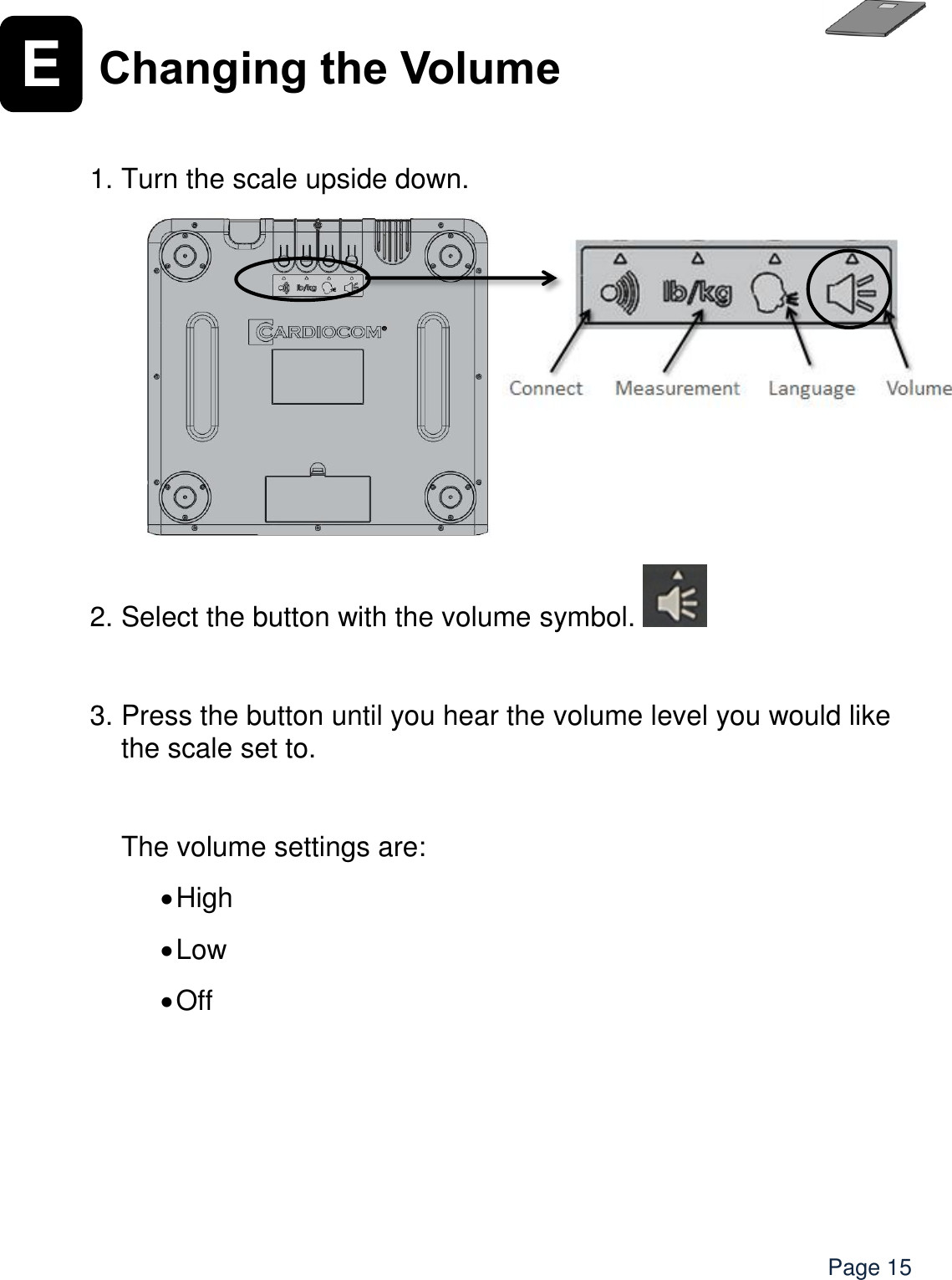    Page 15 E Changing the Volume    1. Turn the scale upside down.         2. Select the button with the volume symbol.    3. Press the button until you hear the volume level you would like the scale set to.      The volume settings are:   High  Low  Off   