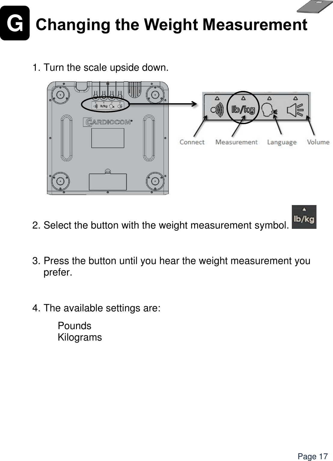    Page 17 G Changing the Weight Measurement    1. Turn the scale upside down.               2. Select the button with the weight measurement symbol.    3. Press the button until you hear the weight measurement you prefer.  4. The available settings are:  Pounds Kilograms 