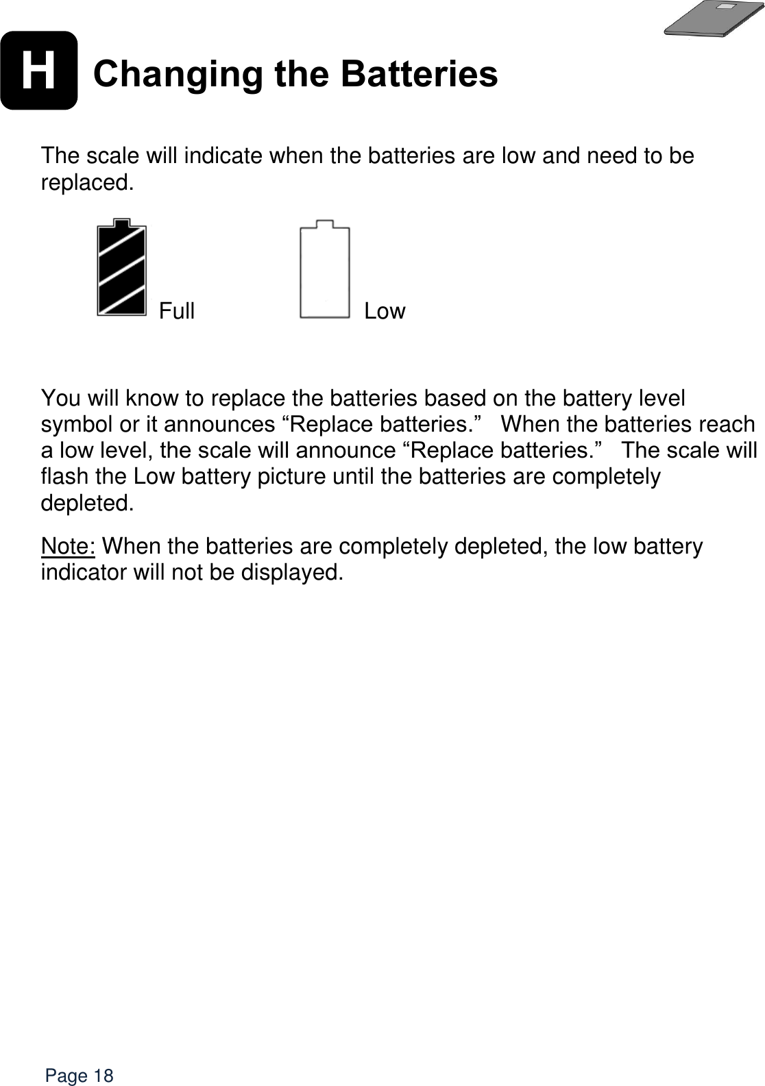   Page 18 H Changing the Batteries  The scale will indicate when the batteries are low and need to be replaced.     Full      Low   You will know to replace the batteries based on the battery level symbol or it announces “Replace batteries.”   When the batteries reach a low level, the scale will announce “Replace batteries.”   The scale will flash the Low battery picture until the batteries are completely depleted.    Note: When the batteries are completely depleted, the low battery indicator will not be displayed.  