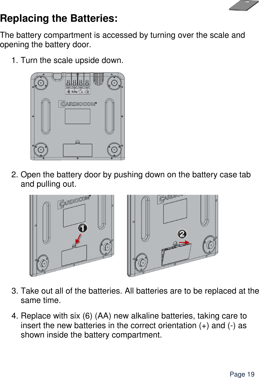    Page 19 Replacing the Batteries: The battery compartment is accessed by turning over the scale and opening the battery door. 1. Turn the scale upside down.       2. Open the battery door by pushing down on the battery case tab and pulling out.   3. Take out all of the batteries. All batteries are to be replaced at the same time. 4. Replace with six (6) (AA) new alkaline batteries, taking care to insert the new batteries in the correct orientation (+) and (-) as shown inside the battery compartment.       