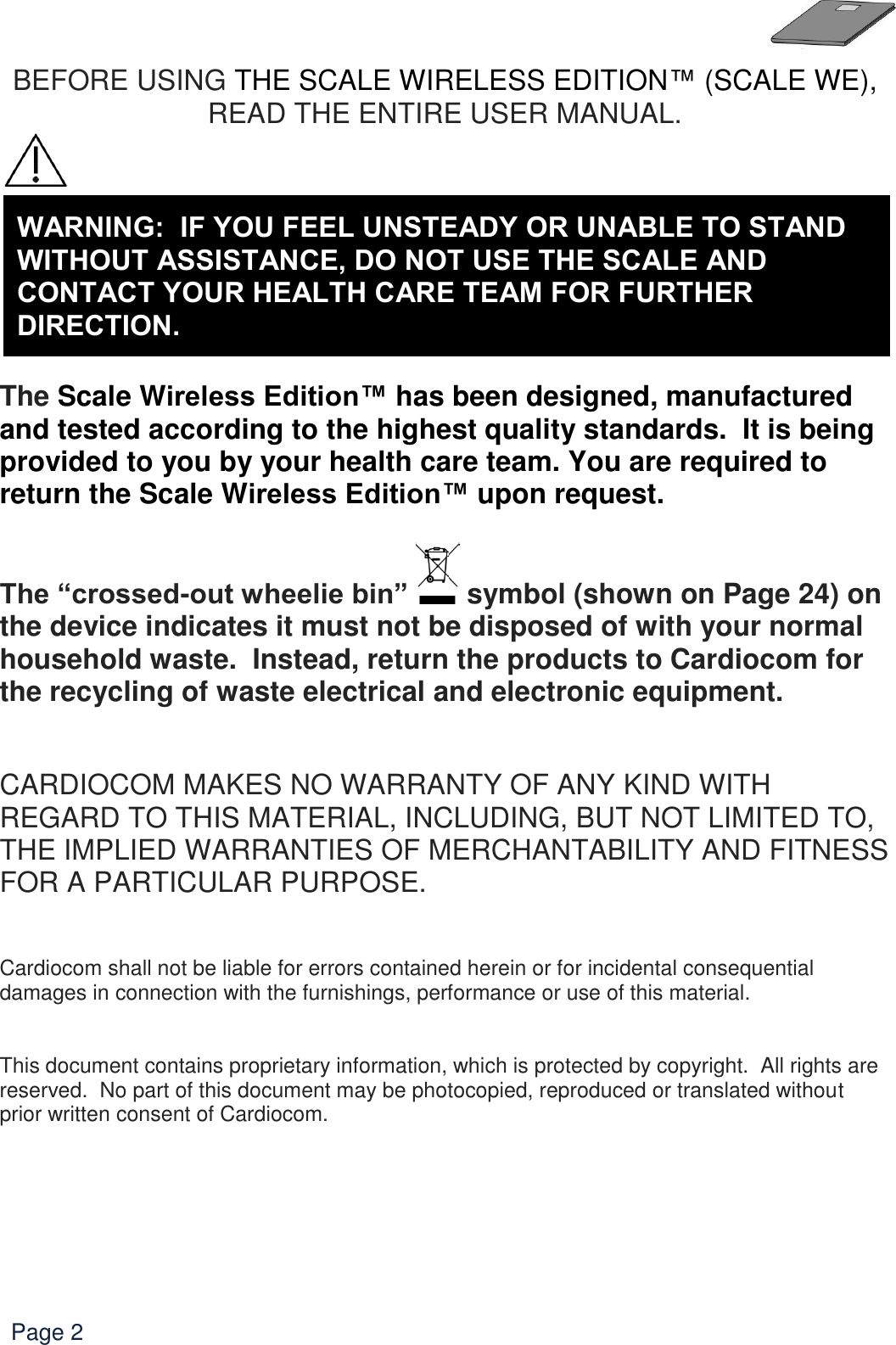   Page 2 BEFORE USING THE SCALE WIRELESS EDITION™ (SCALE WE), READ THE ENTIRE USER MANUAL.        The Scale Wireless Edition™ has been designed, manufactured and tested according to the highest quality standards.  It is being provided to you by your health care team. You are required to return the Scale Wireless Edition™ upon request.  The “crossed-out wheelie bin”   symbol (shown on Page 24) on the device indicates it must not be disposed of with your normal household waste.  Instead, return the products to Cardiocom for the recycling of waste electrical and electronic equipment.   CARDIOCOM MAKES NO WARRANTY OF ANY KIND WITH REGARD TO THIS MATERIAL, INCLUDING, BUT NOT LIMITED TO, THE IMPLIED WARRANTIES OF MERCHANTABILITY AND FITNESS FOR A PARTICULAR PURPOSE.   Cardiocom shall not be liable for errors contained herein or for incidental consequential damages in connection with the furnishings, performance or use of this material.   This document contains proprietary information, which is protected by copyright.  All rights are reserved.  No part of this document may be photocopied, reproduced or translated without prior written consent of Cardiocom.        WARNING:  IF YOU FEEL UNSTEADY OR UNABLE TO STAND WITHOUT ASSISTANCE, DO NOT USE THE SCALE AND CONTACT YOUR HEALTH CARE TEAM FOR FURTHER DIRECTION. 