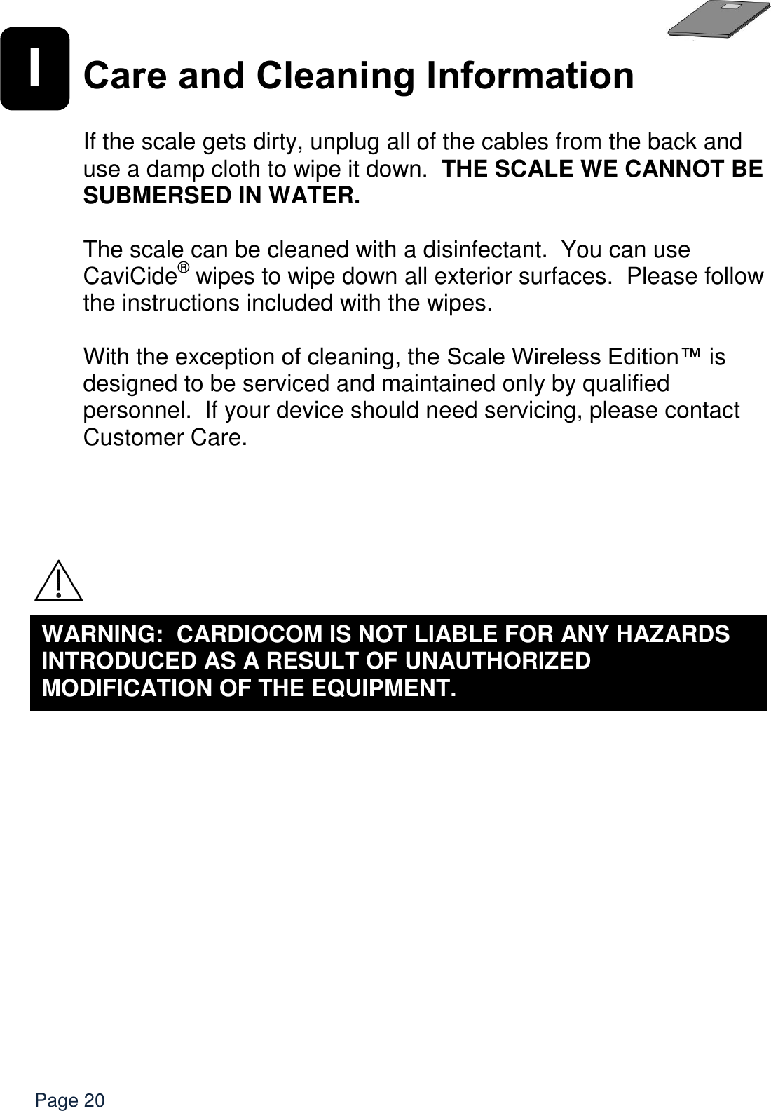   Page 20 I Care and Cleaning Information  If the scale gets dirty, unplug all of the cables from the back and use a damp cloth to wipe it down.  THE SCALE WE CANNOT BE SUBMERSED IN WATER.    The scale can be cleaned with a disinfectant.  You can use CaviCide® wipes to wipe down all exterior surfaces.  Please follow the instructions included with the wipes.  With the exception of cleaning, the Scale Wireless Edition™ is designed to be serviced and maintained only by qualified personnel.  If your device should need servicing, please contact Customer Care.     WARNING:  CARDIOCOM IS NOT LIABLE FOR ANY HAZARDS INTRODUCED AS A RESULT OF UNAUTHORIZED MODIFICATION OF THE EQUIPMENT.  