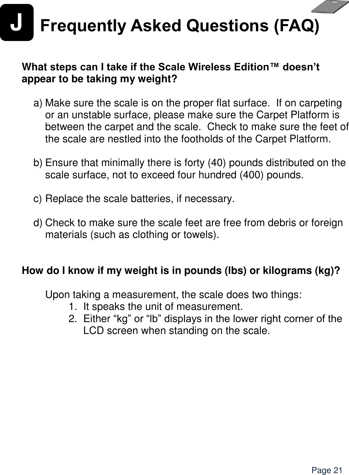    Page 21 J Frequently Asked Questions (FAQ)   What steps can I take if the Scale Wireless Edition™ doesn’t appear to be taking my weight?  a) Make sure the scale is on the proper flat surface.  If on carpeting or an unstable surface, please make sure the Carpet Platform is between the carpet and the scale.  Check to make sure the feet of the scale are nestled into the footholds of the Carpet Platform.    b) Ensure that minimally there is forty (40) pounds distributed on the scale surface, not to exceed four hundred (400) pounds.    c) Replace the scale batteries, if necessary.  d) Check to make sure the scale feet are free from debris or foreign materials (such as clothing or towels).   How do I know if my weight is in pounds (lbs) or kilograms (kg)?  Upon taking a measurement, the scale does two things: 1. It speaks the unit of measurement.   2.  Either “kg” or “lb” displays in the lower right corner of the LCD screen when standing on the scale.     