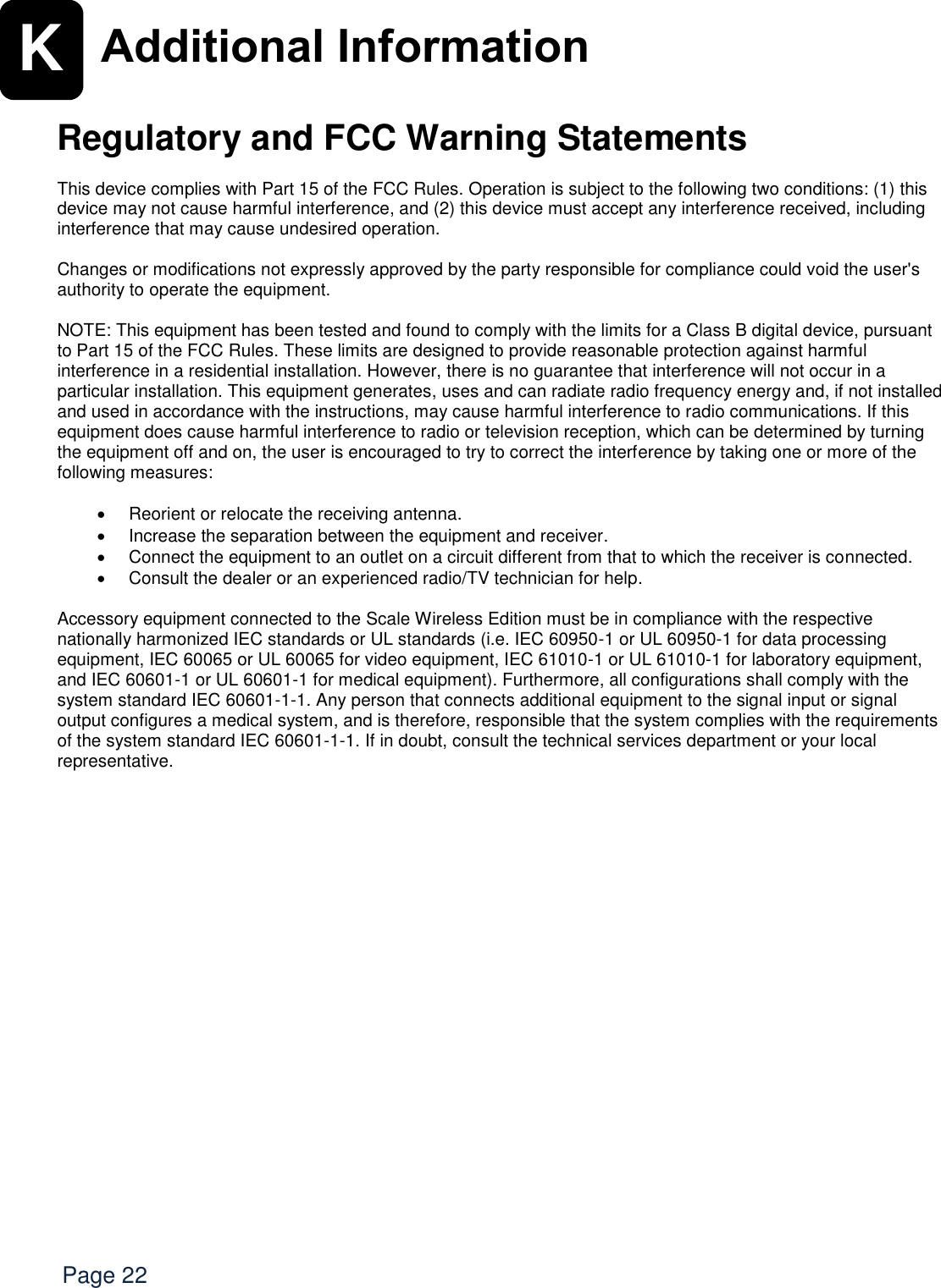   Page 22 K Additional Information   Regulatory and FCC Warning Statements  This device complies with Part 15 of the FCC Rules. Operation is subject to the following two conditions: (1) this device may not cause harmful interference, and (2) this device must accept any interference received, including interference that may cause undesired operation.  Changes or modifications not expressly approved by the party responsible for compliance could void the user&apos;s authority to operate the equipment.  NOTE: This equipment has been tested and found to comply with the limits for a Class B digital device, pursuant to Part 15 of the FCC Rules. These limits are designed to provide reasonable protection against harmful interference in a residential installation. However, there is no guarantee that interference will not occur in a particular installation. This equipment generates, uses and can radiate radio frequency energy and, if not installed and used in accordance with the instructions, may cause harmful interference to radio communications. If this equipment does cause harmful interference to radio or television reception, which can be determined by turning the equipment off and on, the user is encouraged to try to correct the interference by taking one or more of the following measures:    Reorient or relocate the receiving antenna.   Increase the separation between the equipment and receiver.   Connect the equipment to an outlet on a circuit different from that to which the receiver is connected.   Consult the dealer or an experienced radio/TV technician for help.  Accessory equipment connected to the Scale Wireless Edition must be in compliance with the respective nationally harmonized IEC standards or UL standards (i.e. IEC 60950-1 or UL 60950-1 for data processing equipment, IEC 60065 or UL 60065 for video equipment, IEC 61010-1 or UL 61010-1 for laboratory equipment, and IEC 60601-1 or UL 60601-1 for medical equipment). Furthermore, all configurations shall comply with the system standard IEC 60601-1-1. Any person that connects additional equipment to the signal input or signal output configures a medical system, and is therefore, responsible that the system complies with the requirements of the system standard IEC 60601-1-1. If in doubt, consult the technical services department or your local representative.      