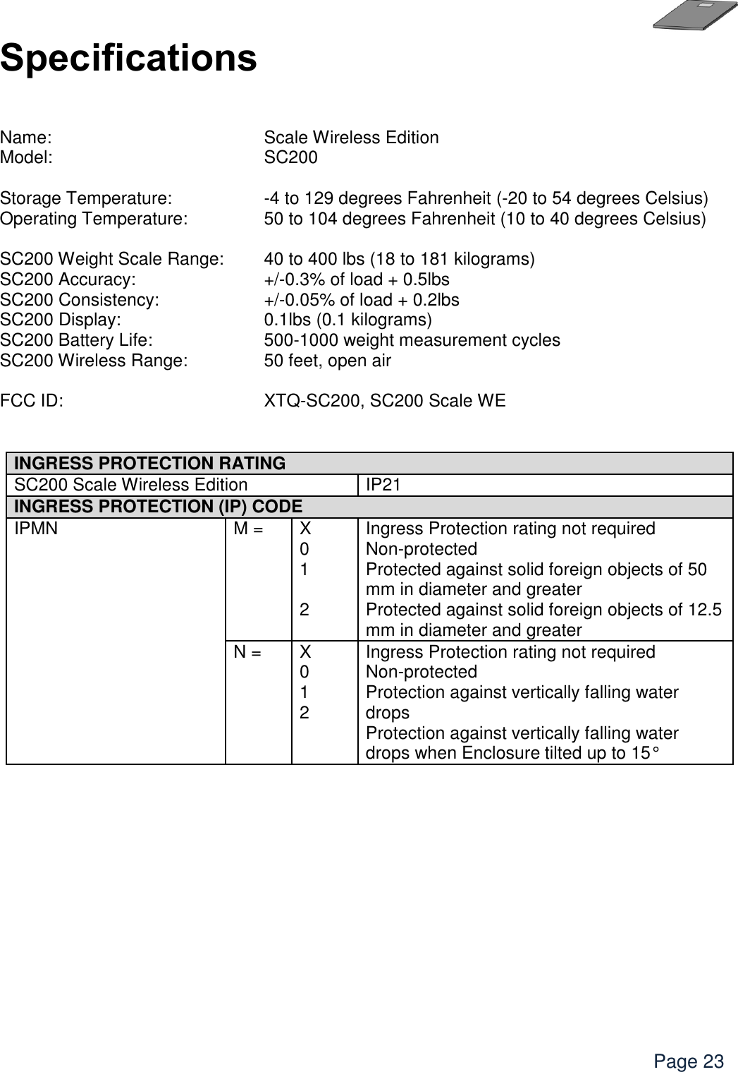    Page 23 Specifications   Name:      Scale Wireless Edition Model:      SC200  Storage Temperature:       -4 to 129 degrees Fahrenheit (-20 to 54 degrees Celsius) Operating Temperature:     50 to 104 degrees Fahrenheit (10 to 40 degrees Celsius)  SC200 Weight Scale Range:  40 to 400 lbs (18 to 181 kilograms) SC200 Accuracy:       +/-0.3% of load + 0.5lbs SC200 Consistency:      +/-0.05% of load + 0.2lbs SC200 Display:      0.1lbs (0.1 kilograms) SC200 Battery Life:      500-1000 weight measurement cycles     SC200 Wireless Range:     50 feet, open air  FCC ID:      XTQ-SC200, SC200 Scale WE    INGRESS PROTECTION RATING SC200 Scale Wireless Edition IP21 INGRESS PROTECTION (IP) CODE  IPMN M = X 0 1  2 Ingress Protection rating not required Non-protected Protected against solid foreign objects of 50 mm in diameter and greater Protected against solid foreign objects of 12.5 mm in diameter and greater  N = X 0 1 2 Ingress Protection rating not required Non-protected Protection against vertically falling water drops Protection against vertically falling water drops when Enclosure tilted up to 15°    