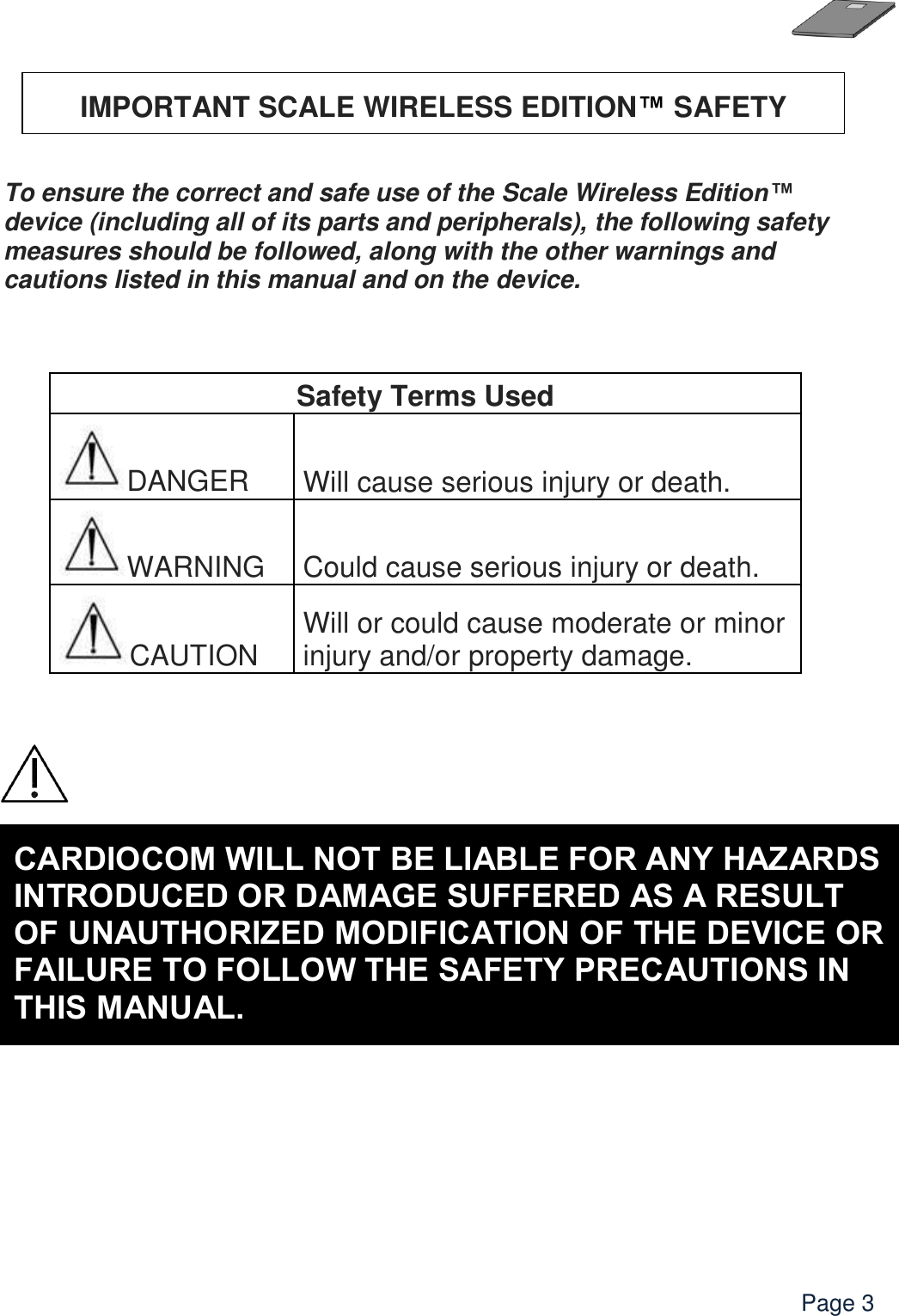    Page 3      To ensure the correct and safe use of the Scale Wireless Edition™ device (including all of its parts and peripherals), the following safety measures should be followed, along with the other warnings and cautions listed in this manual and on the device.    Safety Terms Used DANGER Will cause serious injury or death. WARNING Could cause serious injury or death. CAUTION Will or could cause moderate or minor injury and/or property damage.        IMPORTANT SCALE WIRELESS EDITION™ SAFETY PRECAUTIONS   CARDIOCOM WILL NOT BE LIABLE FOR ANY HAZARDS INTRODUCED OR DAMAGE SUFFERED AS A RESULT OF UNAUTHORIZED MODIFICATION OF THE DEVICE OR FAILURE TO FOLLOW THE SAFETY PRECAUTIONS IN THIS MANUAL.  