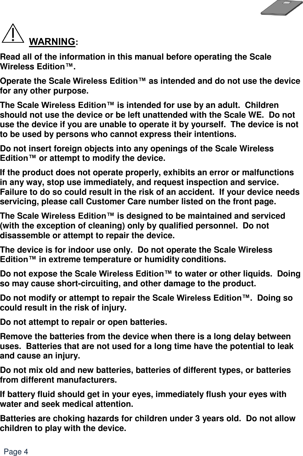   Page 4  WARNING: Read all of the information in this manual before operating the Scale Wireless Edition™. Operate the Scale Wireless Edition™ as intended and do not use the device for any other purpose. The Scale Wireless Edition™ is intended for use by an adult.  Children should not use the device or be left unattended with the Scale WE.  Do not use the device if you are unable to operate it by yourself.  The device is not to be used by persons who cannot express their intentions. Do not insert foreign objects into any openings of the Scale Wireless Edition™ or attempt to modify the device. If the product does not operate properly, exhibits an error or malfunctions in any way, stop use immediately, and request inspection and service.  Failure to do so could result in the risk of an accident.  If your device needs servicing, please call Customer Care number listed on the front page.   The Scale Wireless Edition™ is designed to be maintained and serviced (with the exception of cleaning) only by qualified personnel.  Do not disassemble or attempt to repair the device. The device is for indoor use only.  Do not operate the Scale Wireless Edition™ in extreme temperature or humidity conditions. Do not expose the Scale Wireless Edition™ to water or other liquids.  Doing so may cause short-circuiting, and other damage to the product. Do not modify or attempt to repair the Scale Wireless Edition™.  Doing so could result in the risk of injury. Do not attempt to repair or open batteries. Remove the batteries from the device when there is a long delay between uses.  Batteries that are not used for a long time have the potential to leak and cause an injury.  Do not mix old and new batteries, batteries of different types, or batteries from different manufacturers. If battery fluid should get in your eyes, immediately flush your eyes with water and seek medical attention. Batteries are choking hazards for children under 3 years old.  Do not allow children to play with the device. 