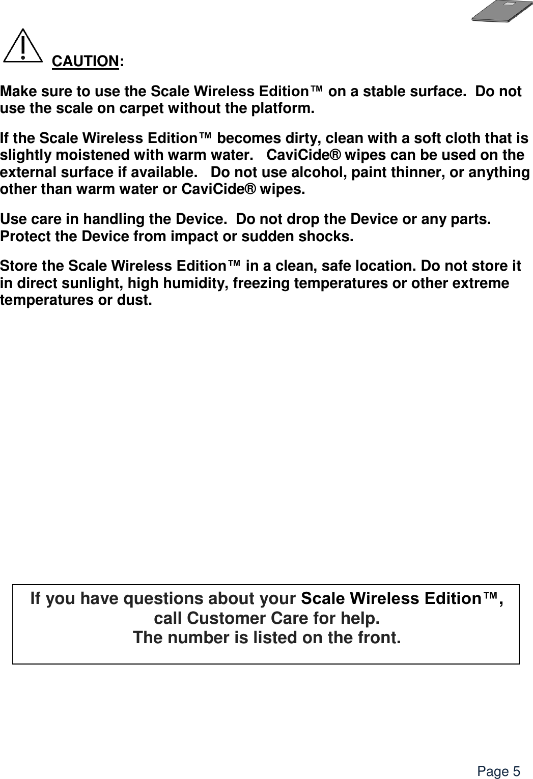    Page 5  CAUTION: Make sure to use the Scale Wireless Edition™ on a stable surface.  Do not use the scale on carpet without the platform.    If the Scale Wireless Edition™ becomes dirty, clean with a soft cloth that is slightly moistened with warm water.   CaviCide® wipes can be used on the external surface if available.   Do not use alcohol, paint thinner, or anything other than warm water or CaviCide® wipes. Use care in handling the Device.  Do not drop the Device or any parts. Protect the Device from impact or sudden shocks. Store the Scale Wireless Edition™ in a clean, safe location. Do not store it in direct sunlight, high humidity, freezing temperatures or other extreme temperatures or dust.             If you have questions about your Scale Wireless Edition™, call Customer Care for help.   The number is listed on the front.    