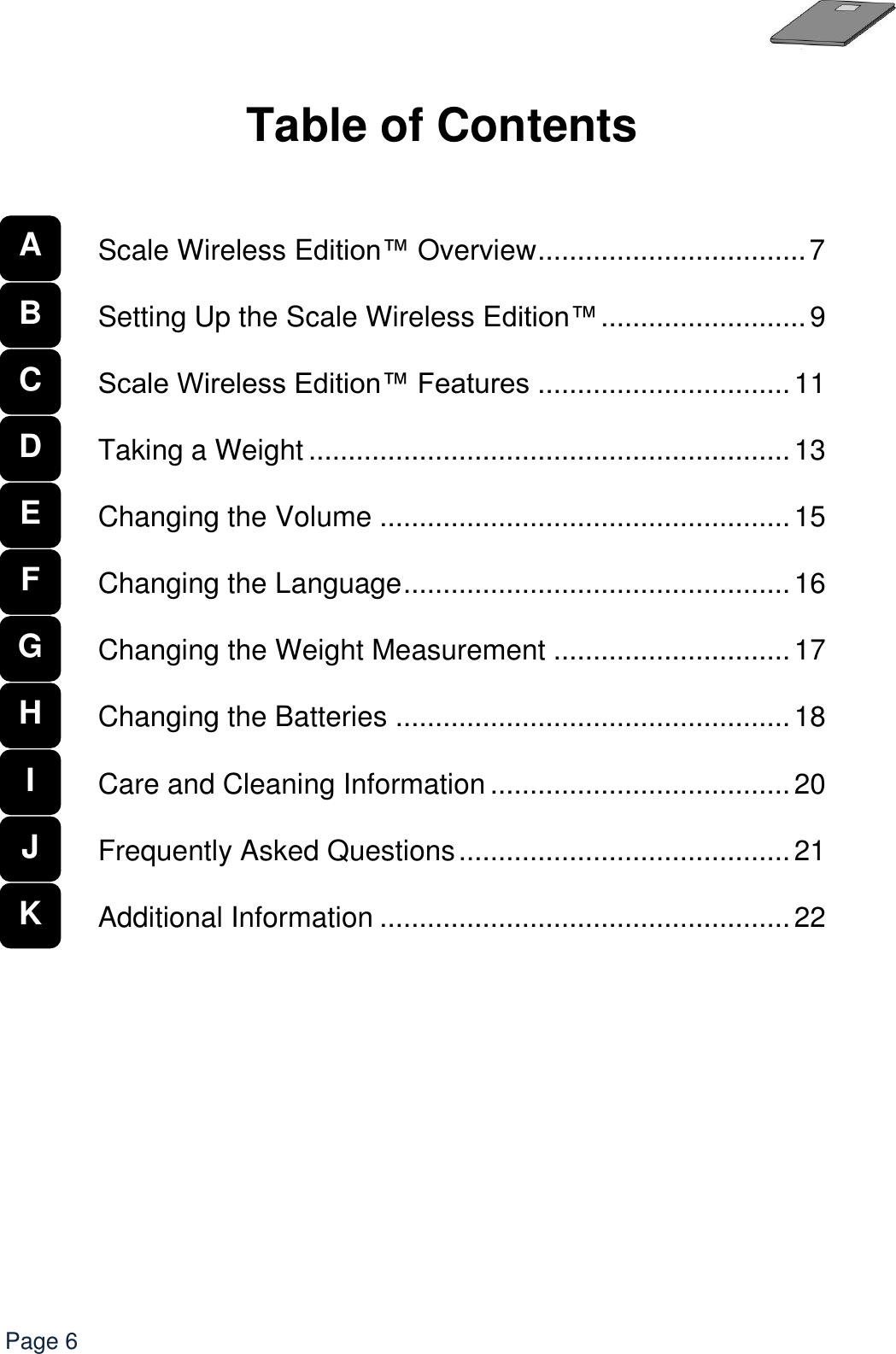   Page 6  Table of Contents       Scale Wireless Edition™ Overview .................................. 7  Setting Up the Scale Wireless Edition™ .......................... 9  Scale Wireless Edition™ Features ................................ 11  Taking a Weight ............................................................. 13  Changing the Volume .................................................... 15  Changing the Language ................................................. 16  Changing the Weight Measurement .............................. 17  Changing the Batteries .................................................. 18  Care and Cleaning Information ...................................... 20  Frequently Asked Questions .......................................... 21  Additional Information .................................................... 22           A   B C D E F G H I J K 