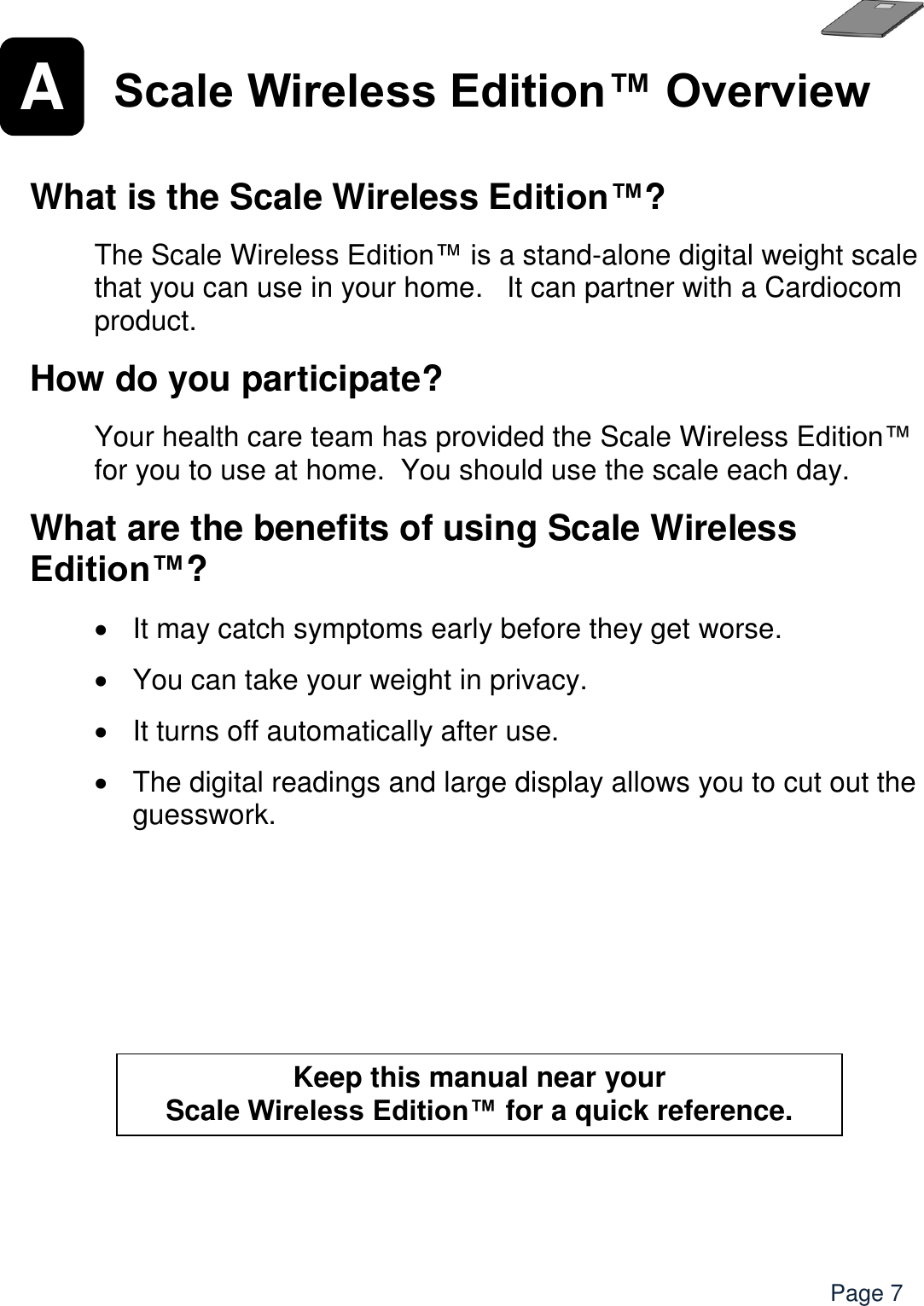    Page 7 A  Scale Wireless Edition™ Overview   What is the Scale Wireless Edition™?  The Scale Wireless Edition™ is a stand-alone digital weight scale that you can use in your home.   It can partner with a Cardiocom product.    How do you participate?  Your health care team has provided the Scale Wireless Edition™ for you to use at home.  You should use the scale each day. What are the benefits of using Scale Wireless Edition™?    It may catch symptoms early before they get worse.    You can take your weight in privacy.    It turns off automatically after use.    The digital readings and large display allows you to cut out the guesswork.  Keep this manual near your  Scale Wireless Edition™ for a quick reference.  