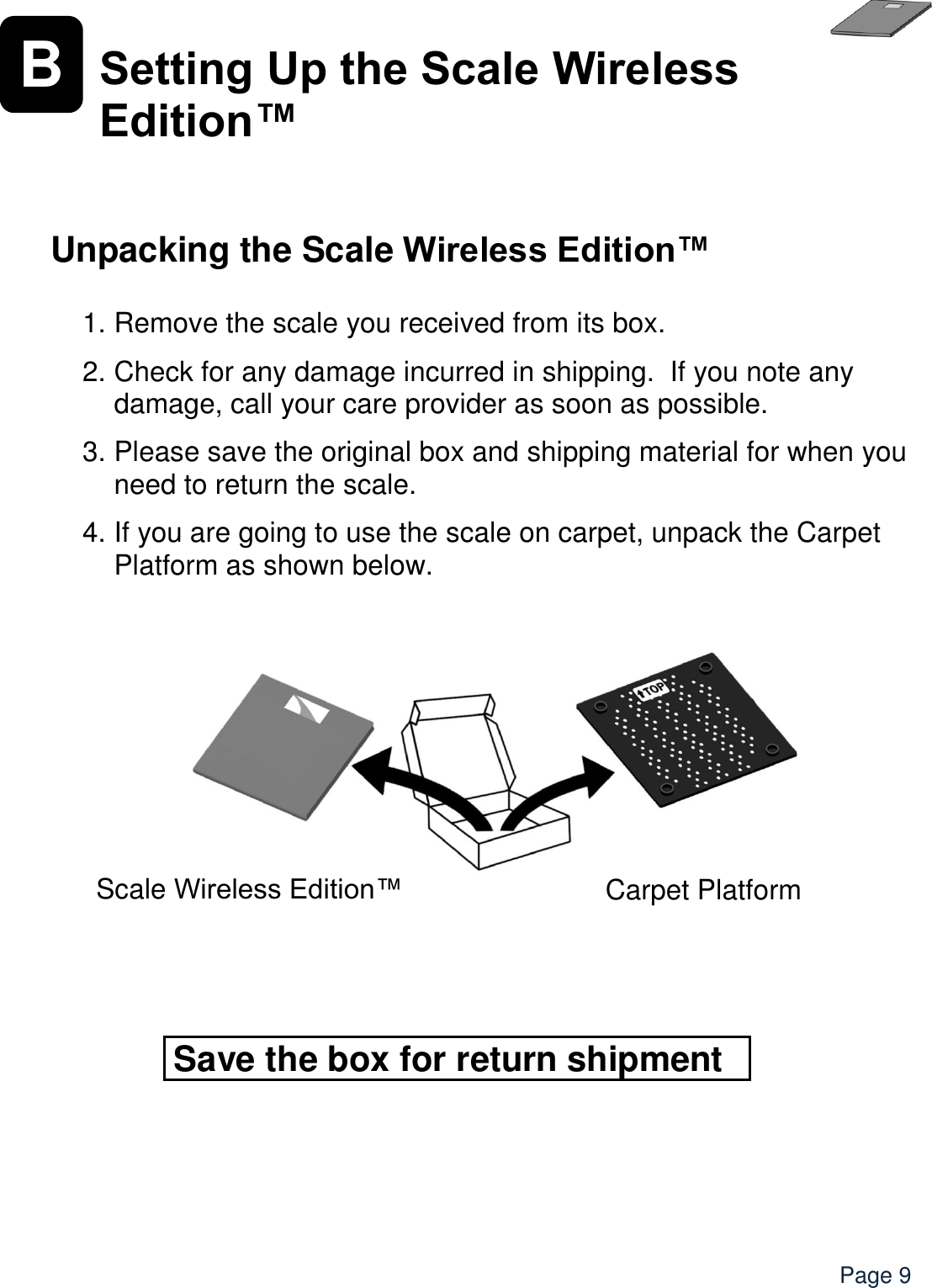    Page 9 B Setting Up the Scale Wireless Edition™   Unpacking the Scale Wireless Edition™  1. Remove the scale you received from its box.   2. Check for any damage incurred in shipping.  If you note any damage, call your care provider as soon as possible.    3. Please save the original box and shipping material for when you need to return the scale.  4. If you are going to use the scale on carpet, unpack the Carpet Platform as shown below.            Save the box for return shipment Scale Wireless Edition™  Carpet Platform 