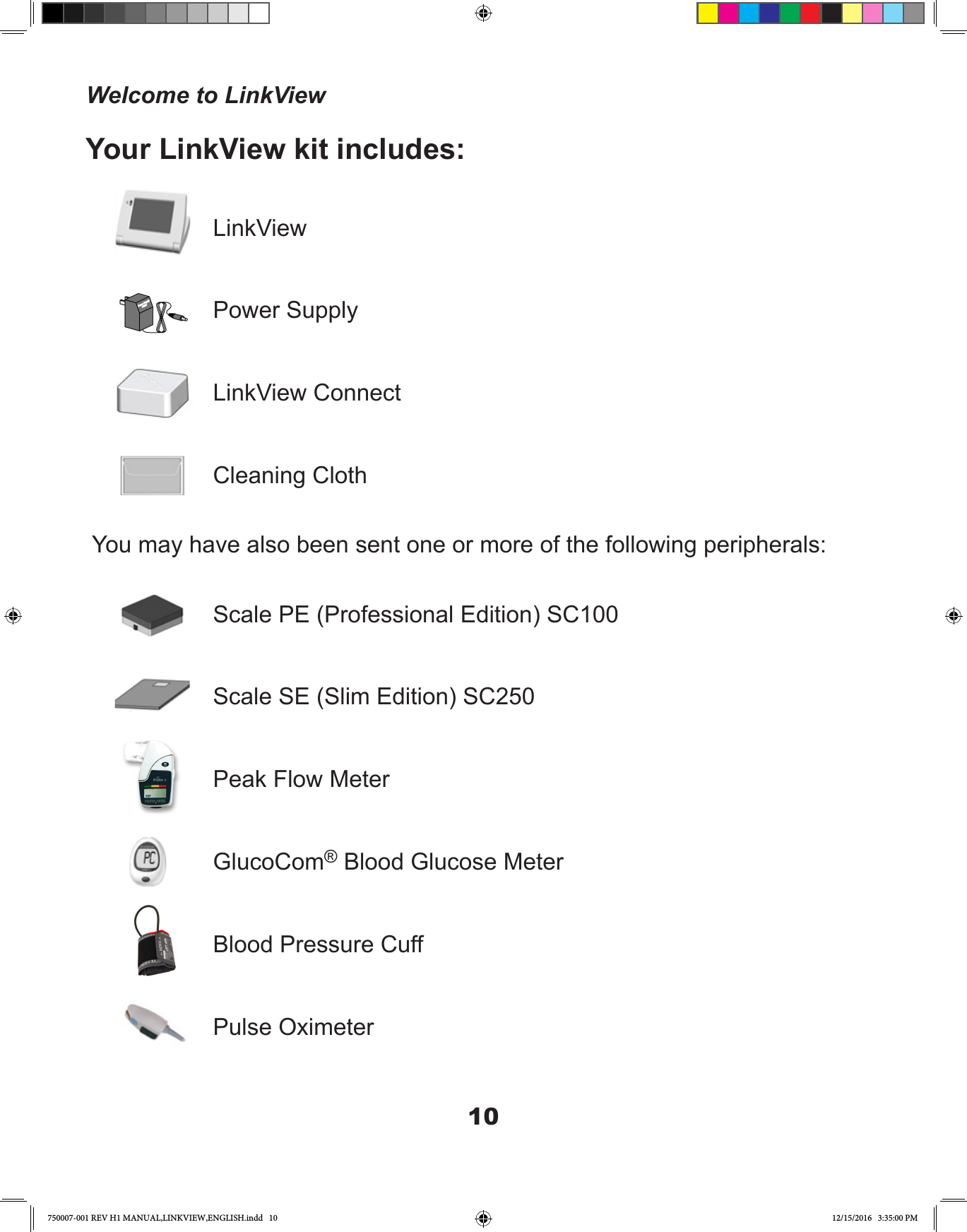 10LinkViewPower SupplyLinkView ConnectCleaning ClothYou may have also been sent one or more of the following peripherals:Scale PE (Professional Edition) SC100Scale SE (Slim Edition) SC250Peak Flow MeterGlucoCom® Blood Glucose MeterBlood Pressure CuffPulse OximeterYour LinkView kit includes:Welcome to LinkView750007-001 REV H1 MANUAL,LINKVIEW,ENGLISH.indd   10 12/15/2016   3:35:00 PM