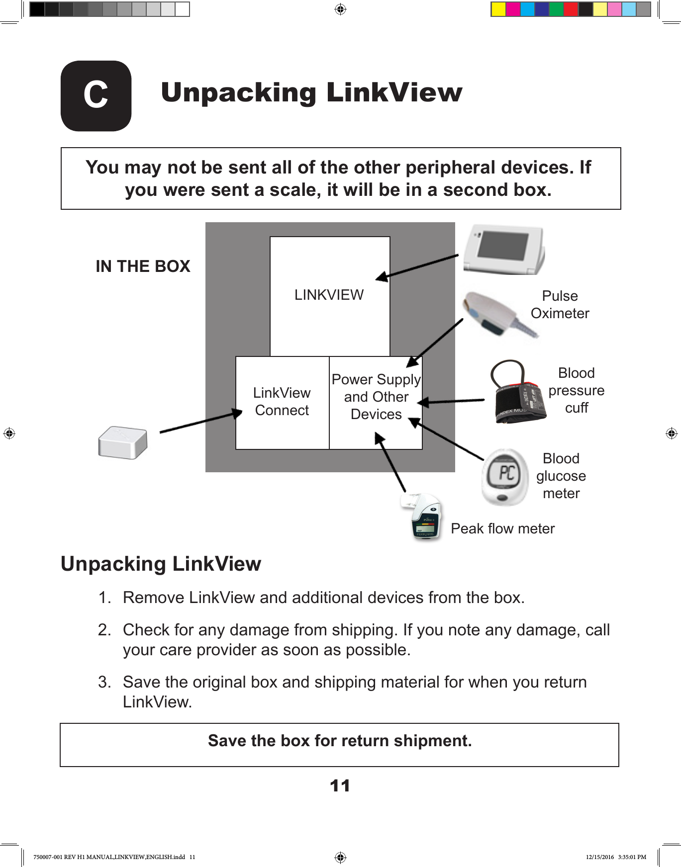 11Unpacking LinkViewCYou may not be sent all of the other peripheral devices. If you were sent a scale, it will be in a second box.LINKVIEWLinkView ConnectPower Supply and Other DevicesPulseOximeterBloodpressurecuffBloodglucosemeterPeak ow meterIN THE BOXUnpacking LinkView1.  Remove LinkView and additional devices from the box.2.  Check for any damage from shipping. If you note any damage, call your care provider as soon as possible.3.  Save the original box and shipping material for when you return LinkView. Save the box for return shipment.750007-001 REV H1 MANUAL,LINKVIEW,ENGLISH.indd   11 12/15/2016   3:35:01 PM