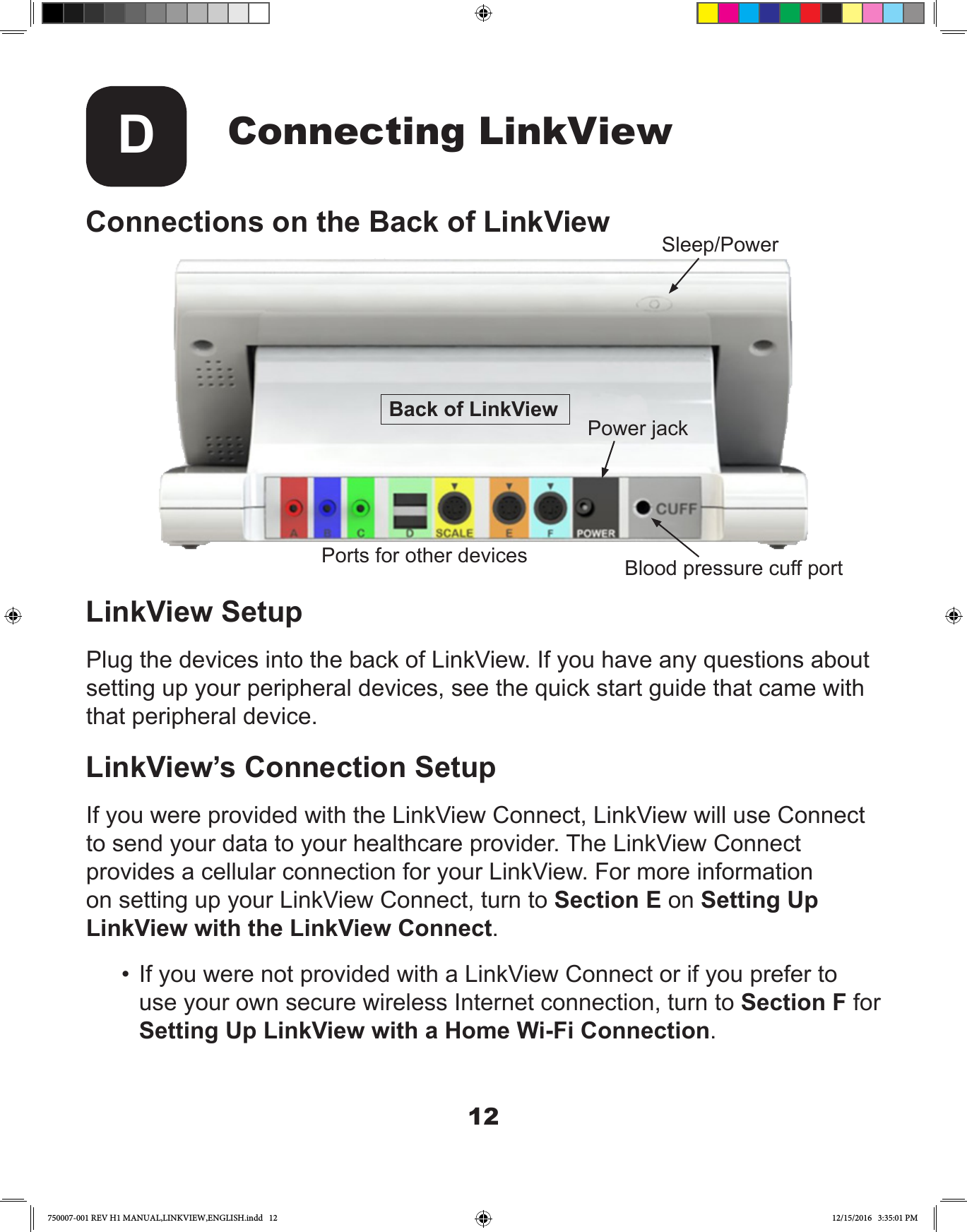 12Connecting LinkViewDConnections on the Back of LinkViewLinkView SetupPlug the devices into the back of LinkView. If you have any questions about setting up your peripheral devices, see the quick start guide that came with that peripheral device.LinkView’s Connection SetupIf you were provided with the LinkView Connect, LinkView will use Connect to send your data to your healthcare provider. The LinkView Connect provides a cellular connection for your LinkView. For more information on setting up your LinkView Connect, turn to Section E on Setting Up LinkView with the LinkView Connect.•  If you were not provided with a LinkView Connect or if you prefer to use your own secure wireless Internet connection, turn to Section F for Setting Up LinkView with a Home Wi-Fi Connection.Back of LinkViewSleep/PowerPorts for other devicesPower jackBlood pressure cuff port750007-001 REV H1 MANUAL,LINKVIEW,ENGLISH.indd   12 12/15/2016   3:35:01 PM