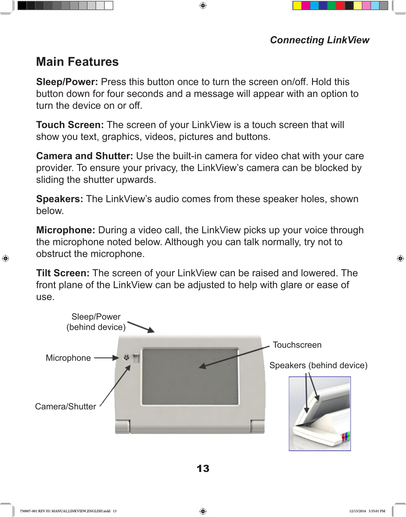 13Main FeaturesSleep/Power: Press this button once to turn the screen on/off. Hold this button down for four seconds and a message will appear with an option to turn the device on or off.Touch Screen: The screen of your LinkView is a touch screen that will show you text, graphics, videos, pictures and buttons.Camera and Shutter: Use the built-in camera for video chat with your care provider. To ensure your privacy, the LinkView’s camera can be blocked by sliding the shutter upwards.Speakers: The LinkView’s audio comes from these speaker holes, shown below.Microphone: During a video call, the LinkView picks up your voice through the microphone noted below. Although you can talk normally, try not to obstruct the microphone.Tilt Screen: The screen of your LinkView can be raised and lowered. The front plane of the LinkView can be adjusted to help with glare or ease of use. Connecting LinkViewSleep/Power(behind device)MicrophoneCamera/ShutterTouchscreenSpeakers (behind device)750007-001 REV H1 MANUAL,LINKVIEW,ENGLISH.indd   13 12/15/2016   3:35:01 PM
