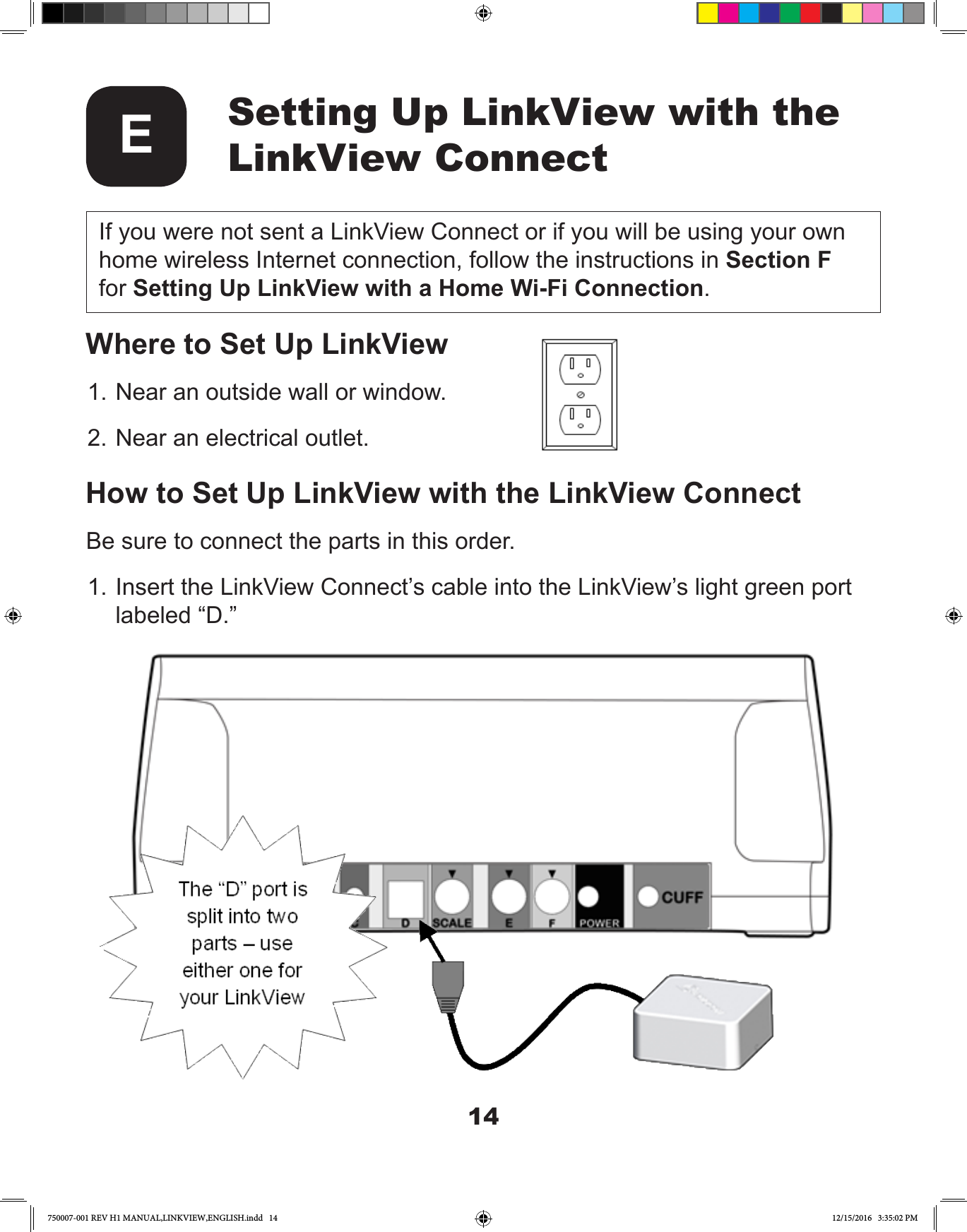 14Setting Up LinkView with the LinkView ConnectEWhere to Set Up LinkView1. Near an outside wall or window.2. Near an electrical outlet.How to Set Up LinkView with the LinkView ConnectBe sure to connect the parts in this order.1. Insert the LinkView Connect’s cable into the LinkView’s light green port labeled “D.”If you were not sent a LinkView Connect or if you will be using your own home wireless Internet connection, follow the instructions in Section F for Setting Up LinkView with a Home Wi-Fi Connection.750007-001 REV H1 MANUAL,LINKVIEW,ENGLISH.indd   14 12/15/2016   3:35:02 PM