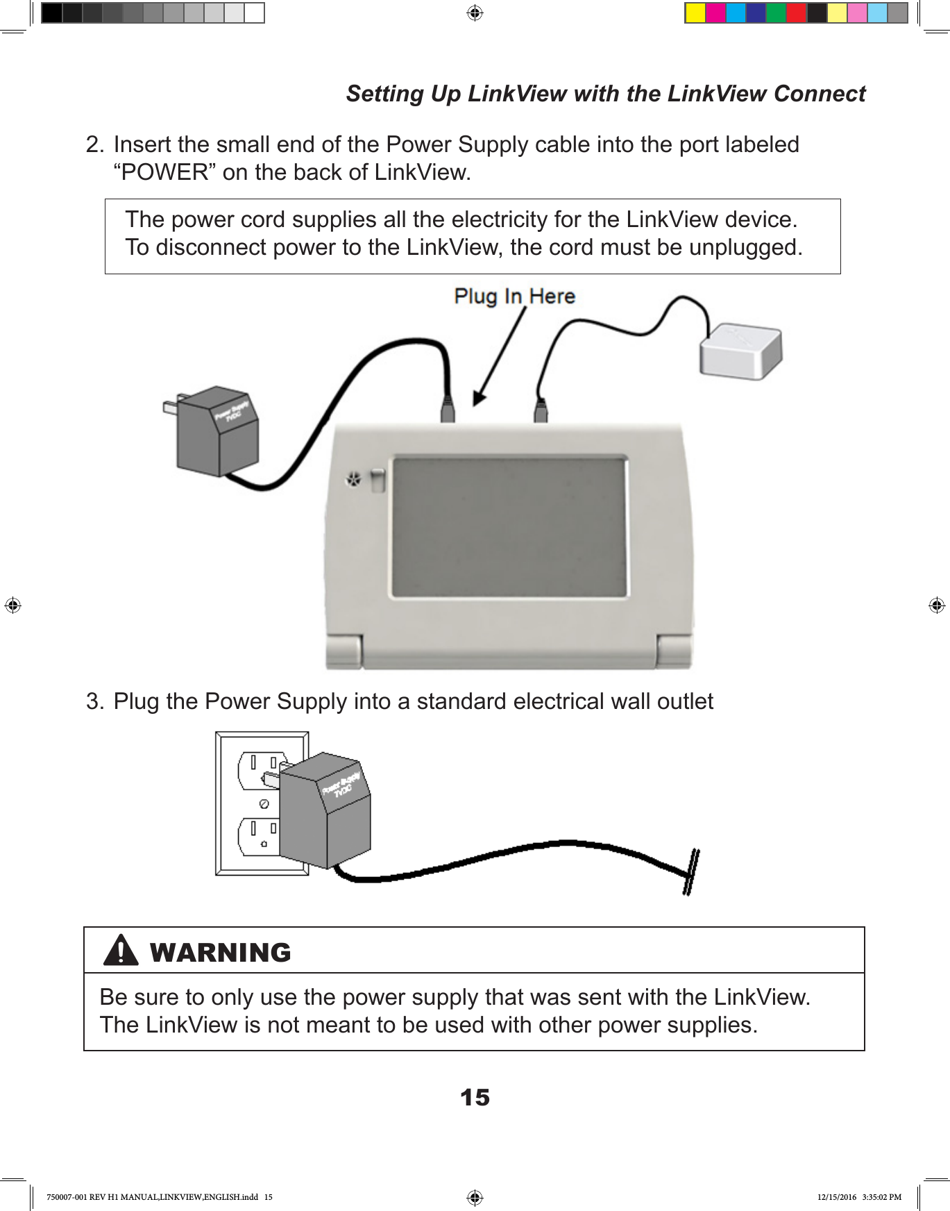 152. Insert the small end of the Power Supply cable into the port labeled “POWER” on the back of LinkView.The power cord supplies all the electricity for the LinkView device. To disconnect power to the LinkView, the cord must be unplugged.3. Plug the Power Supply into a standard electrical wall outletWARNINGBe sure to only use the power supply that was sent with the LinkView. The LinkView is not meant to be used with other power supplies.Setting Up LinkView with the LinkView Connect750007-001 REV H1 MANUAL,LINKVIEW,ENGLISH.indd   15 12/15/2016   3:35:02 PM