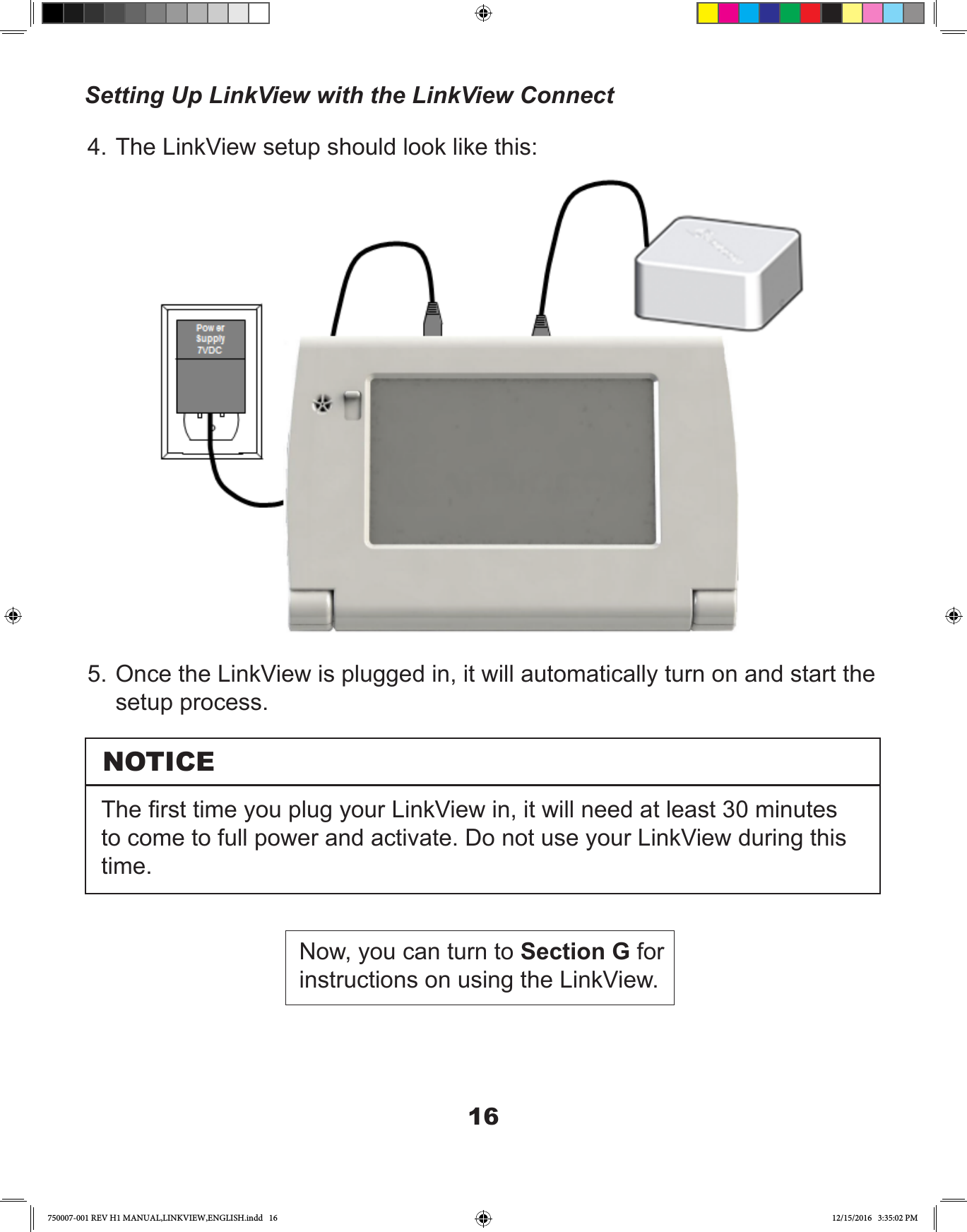 165. Once the LinkView is plugged in, it will automatically turn on and start the setup process.4. The LinkView setup should look like this:NOTICEThe rst time you plug your LinkView in, it will need at least 30 minutes to come to full power and activate. Do not use your LinkView during this time.Now, you can turn to Section G for instructions on using the LinkView.Setting Up LinkView with the LinkView Connect750007-001 REV H1 MANUAL,LINKVIEW,ENGLISH.indd   16 12/15/2016   3:35:02 PM