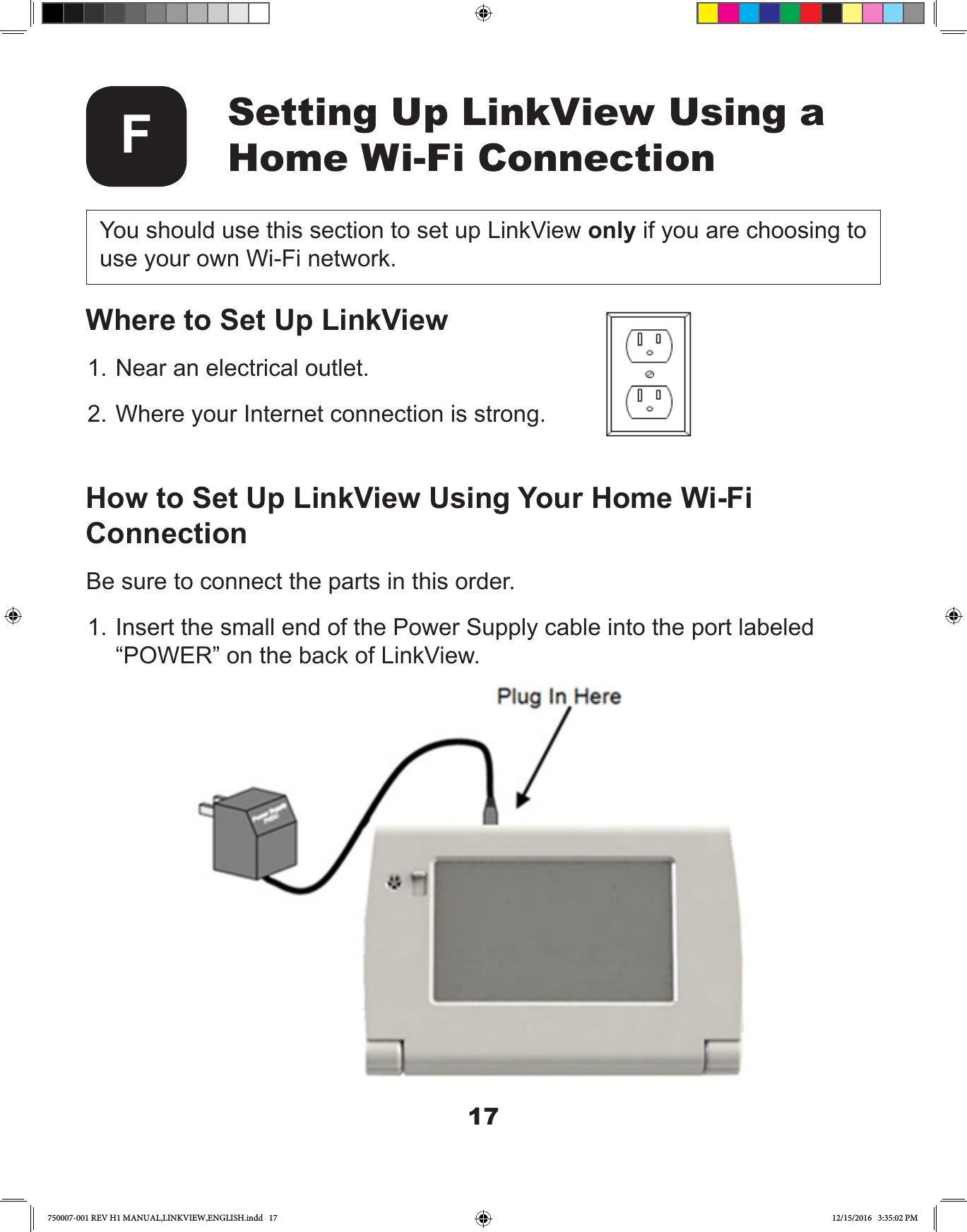 17Setting Up LinkView Using a Home Wi-Fi ConnectionFYou should use this section to set up LinkView only if you are choosing to use your own Wi-Fi network.Where to Set Up LinkView1. Near an electrical outlet.2. Where your Internet connection is strong.How to Set Up LinkView Using Your Home Wi-Fi ConnectionBe sure to connect the parts in this order.1. Insert the small end of the Power Supply cable into the port labeled “POWER” on the back of LinkView.750007-001 REV H1 MANUAL,LINKVIEW,ENGLISH.indd   17 12/15/2016   3:35:02 PM