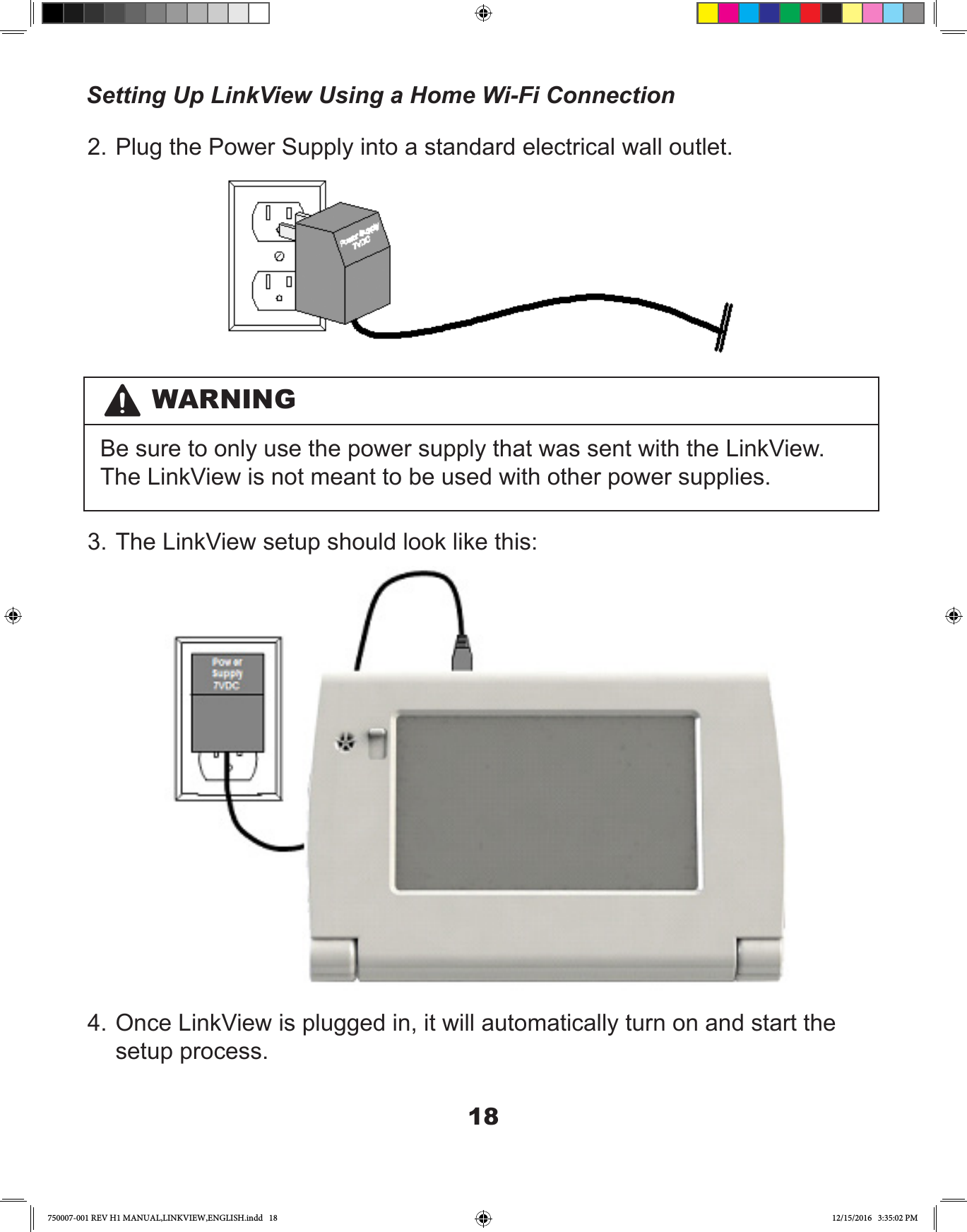 182. Plug the Power Supply into a standard electrical wall outlet.3. The LinkView setup should look like this:4. Once LinkView is plugged in, it will automatically turn on and start the setup process.WARNINGBe sure to only use the power supply that was sent with the LinkView. The LinkView is not meant to be used with other power supplies.Setting Up LinkView Using a Home Wi-Fi Connection750007-001 REV H1 MANUAL,LINKVIEW,ENGLISH.indd   18 12/15/2016   3:35:02 PM