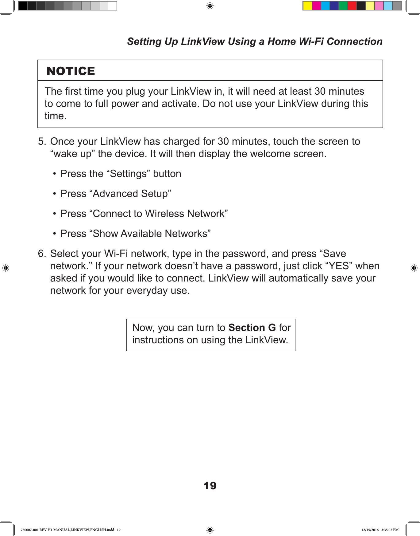 195. Once your LinkView has charged for 30 minutes, touch the screen to “wake up” the device. It will then display the welcome screen.•  Press the “Settings” button•  Press “Advanced Setup”•  Press “Connect to Wireless Network”•  Press “Show Available Networks”6. Select your Wi-Fi network, type in the password, and press “Save network.” If your network doesn’t have a password, just click “YES” when asked if you would like to connect. LinkView will automatically save your network for your everyday use.Now, you can turn to Section G for instructions on using the LinkView.Setting Up LinkView Using a Home Wi-Fi ConnectionNOTICEThe rst time you plug your LinkView in, it will need at least 30 minutes to come to full power and activate. Do not use your LinkView during this time.750007-001 REV H1 MANUAL,LINKVIEW,ENGLISH.indd   19 12/15/2016   3:35:02 PM