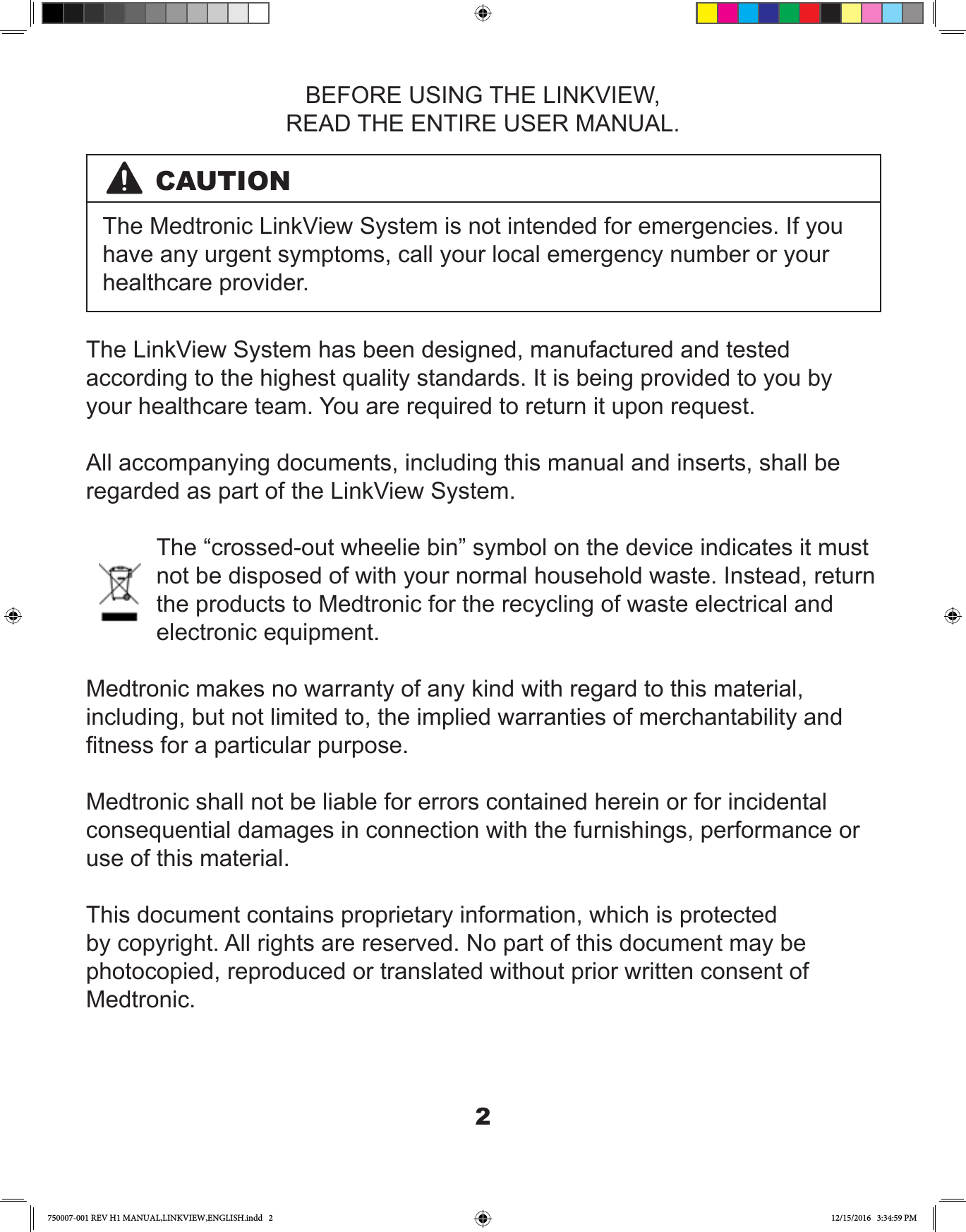 2BEFORE USING THE LINKVIEW,READ THE ENTIRE USER MANUAL.CAUTIONThe Medtronic LinkView System is not intended for emergencies. If you have any urgent symptoms, call your local emergency number or your healthcare provider.The LinkView System has been designed, manufactured and tested according to the highest quality standards. It is being provided to you by your healthcare team. You are required to return it upon request.All accompanying documents, including this manual and inserts, shall be regarded as part of the LinkView System. The “crossed-out wheelie bin” symbol on the device indicates it must not be disposed of with your normal household waste. Instead, return the products to Medtronic for the recycling of waste electrical and electronic equipment.Medtronic makes no warranty of any kind with regard to this material, including, but not limited to, the implied warranties of merchantability and tness for a particular purpose.Medtronic shall not be liable for errors contained herein or for incidental consequential damages in connection with the furnishings, performance or use of this material.This document contains proprietary information, which is protected by copyright. All rights are reserved. No part of this document may be photocopied, reproduced or translated without prior written consent of Medtronic.  750007-001 REV H1 MANUAL,LINKVIEW,ENGLISH.indd   2 12/15/2016   3:34:59 PM