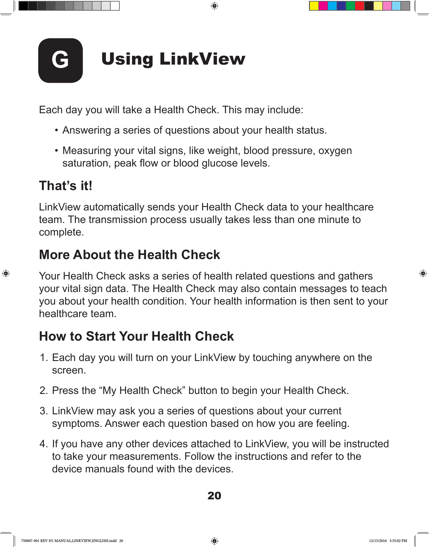 20Using LinkViewG Each day you will take a Health Check. This may include:•  Answering a series of questions about your health status.•  Measuring your vital signs, like weight, blood pressure, oxygen saturation, peak ow or blood glucose levels.That’s it!LinkView automatically sends your Health Check data to your healthcare team. The transmission process usually takes less than one minute to complete.More About the Health CheckYour Health Check asks a series of health related questions and gathers your vital sign data. The Health Check may also contain messages to teach you about your health condition. Your health information is then sent to your healthcare team.How to Start Your Health Check 1. Each day you will turn on your LinkView by touching anywhere on the screen.2. Press the “My Health Check” button to begin your Health Check.3. LinkView may ask you a series of questions about your current symptoms. Answer each question based on how you are feeling.4. If you have any other devices attached to LinkView, you will be instructed to take your measurements. Follow the instructions and refer to the device manuals found with the devices.750007-001 REV H1 MANUAL,LINKVIEW,ENGLISH.indd   20 12/15/2016   3:35:02 PM