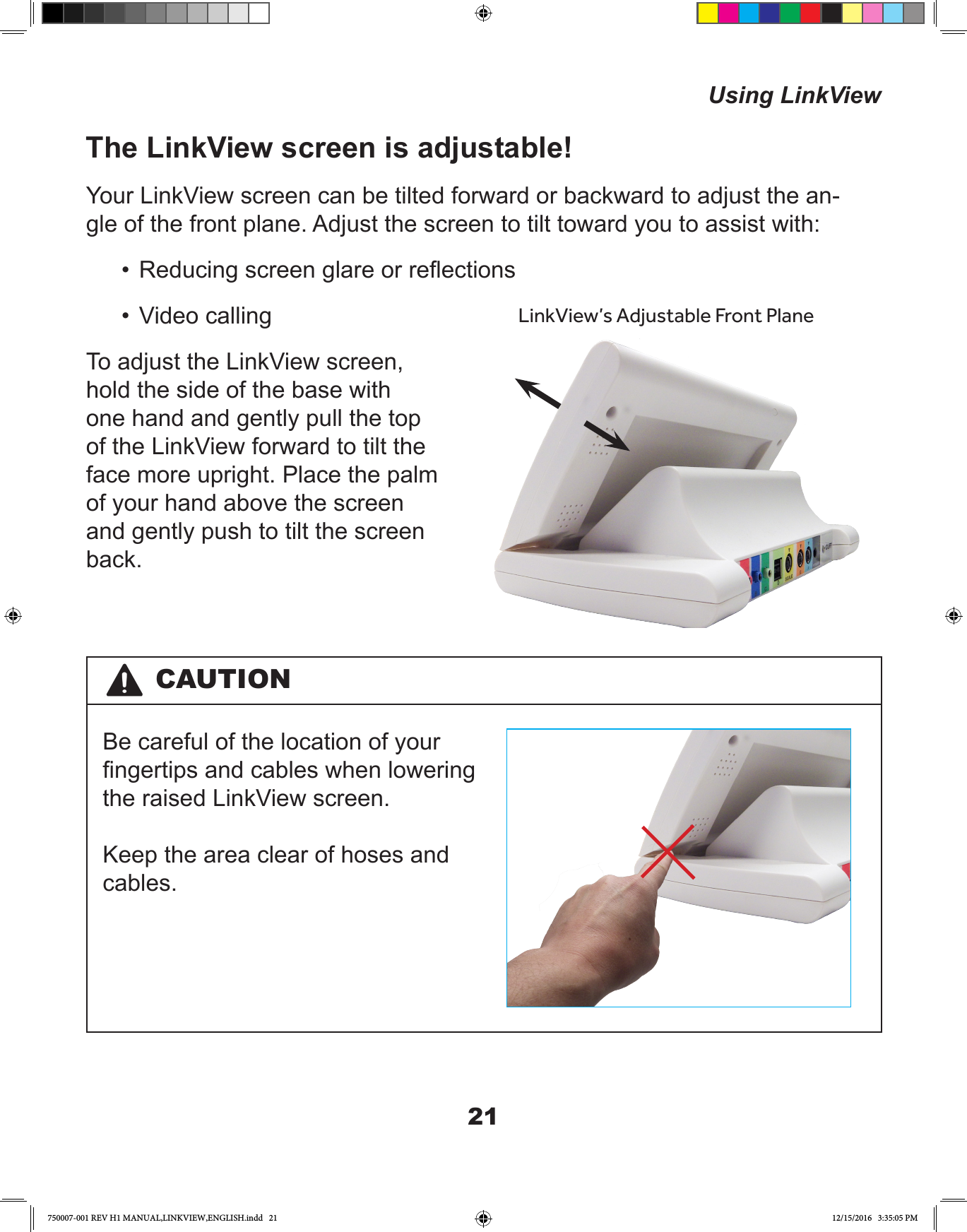 21The LinkView screen is adjustable!Your LinkView screen can be tilted forward or backward to adjust the an-gle of the front plane. Adjust the screen to tilt toward you to assist with:•  Reducing screen glare or reections•  Video callingTo adjust the LinkView screen, hold the side of the base with one hand and gently pull the top of the LinkView forward to tilt the face more upright. Place the palm of your hand above the screen and gently push to tilt the screen back. LinkView’s Adjustable Front PlaneCAUTIONBe careful of the location of your ngertips and cables when lowering the raised LinkView screen. Keep the area clear of hoses and cables.Using LinkView750007-001 REV H1 MANUAL,LINKVIEW,ENGLISH.indd   21 12/15/2016   3:35:05 PM