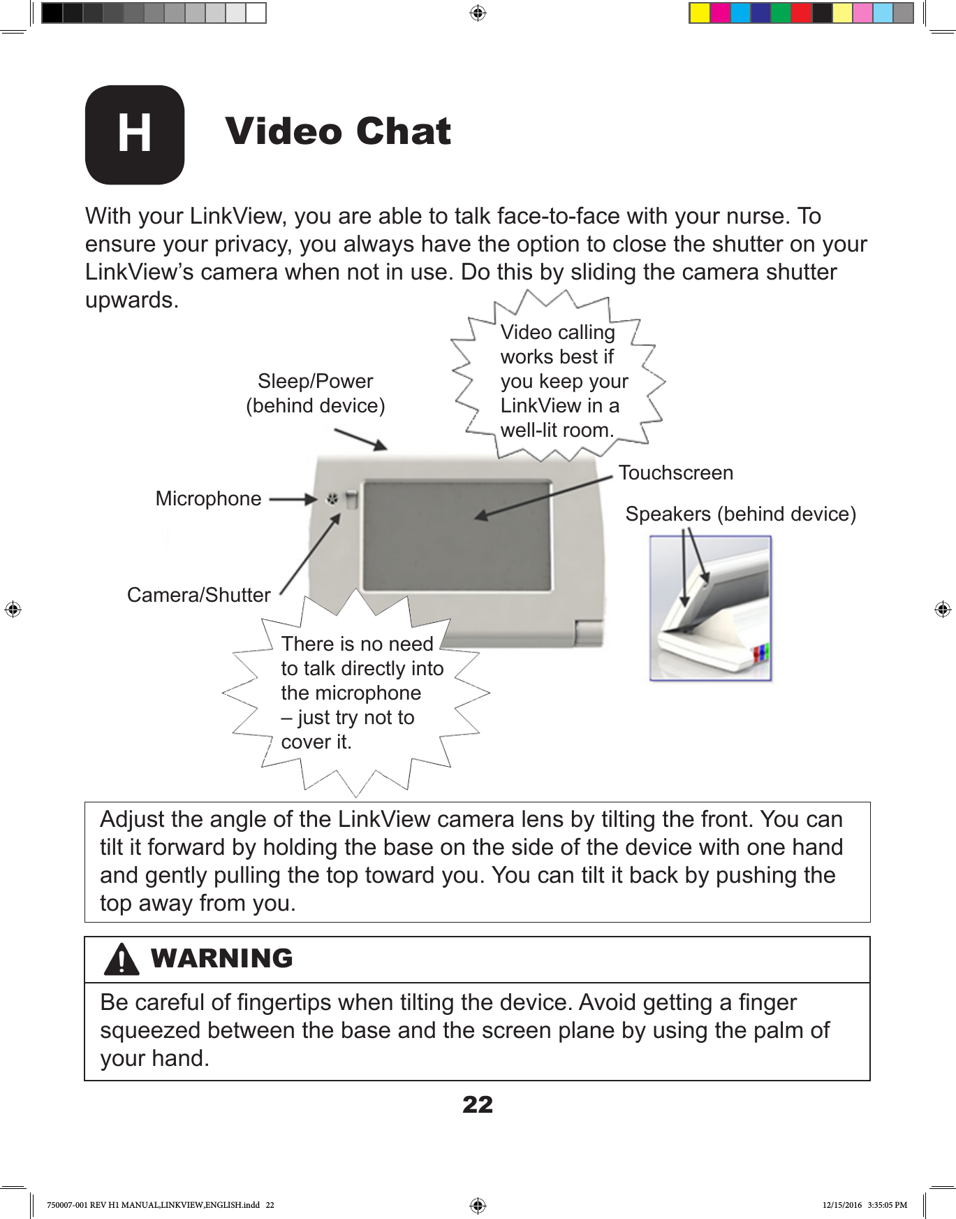 22WARNINGBe careful of ngertips when tilting the device. Avoid getting a nger squeezed between the base and the screen plane by using the palm of your hand.Video ChatHWith your LinkView, you are able to talk face-to-face with your nurse. To ensure your privacy, you always have the option to close the shutter on your LinkView’s camera when not in use. Do this by sliding the camera shutter upwards.Adjust the angle of the LinkView camera lens by tilting the front. You can tilt it forward by holding the base on the side of the device with one hand and gently pulling the top toward you. You can tilt it back by pushing the top away from you. Sleep/Power(behind device)MicrophoneCamera/ShutterTouchscreenSpeakers (behind device)There is no need to talk directly into the microphone – just try not to cover it. Video calling works best if you keep your LinkView in a well-lit room.750007-001 REV H1 MANUAL,LINKVIEW,ENGLISH.indd   22 12/15/2016   3:35:05 PM