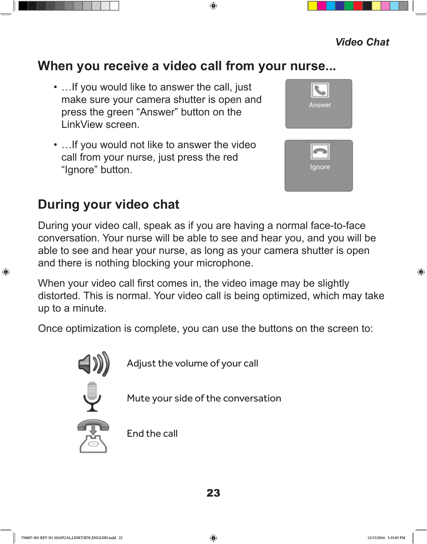 23When you receive a video call from your nurse...•  …If you would like to answer the call, just make sure your camera shutter is open and press the green “Answer” button on the LinkView screen.•  …If you would not like to answer the video call from your nurse, just press the red “Ignore” button.During your video chatDuring your video call, speak as if you are having a normal face-to-face conversation. Your nurse will be able to see and hear you, and you will be able to see and hear your nurse, as long as your camera shutter is open and there is nothing blocking your microphone.When your video call rst comes in, the video image may be slightly distorted. This is normal. Your video call is being optimized, which may take up to a minute.Once optimization is complete, you can use the buttons on the screen to:Adjust the volume of your callMute your side of the conversationEnd the callVideo Chat750007-001 REV H1 MANUAL,LINKVIEW,ENGLISH.indd   23 12/15/2016   3:35:05 PM