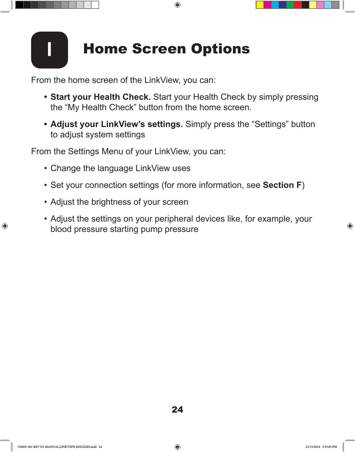 24Home Screen OptionsIFrom the home screen of the LinkView, you can:•  Start your Health Check. Start your Health Check by simply pressing the “My Health Check” button from the home screen.•  Adjust your LinkView’s settings. Simply press the “Settings” button to adjust system settingsFrom the Settings Menu of your LinkView, you can:•  Change the language LinkView uses•  Set your connection settings (for more information, see Section F)•  Adjust the brightness of your screen•  Adjust the settings on your peripheral devices like, for example, your blood pressure starting pump pressure750007-001 REV H1 MANUAL,LINKVIEW,ENGLISH.indd   24 12/15/2016   3:35:05 PM