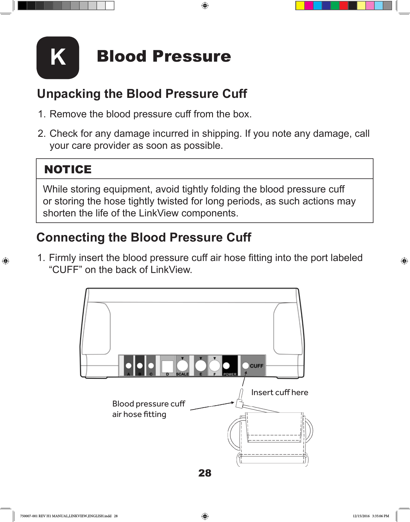 28Blood PressureKUnpacking the Blood Pressure Cuff1. Remove the blood pressure cuff from the box. 2. Check for any damage incurred in shipping. If you note any damage, call your care provider as soon as possible.Insert cu hereBlood pressure cu air hose ttingNOTICEWhile storing equipment, avoid tightly folding the blood pressure cuff or storing the hose tightly twisted for long periods, as such actions may shorten the life of the LinkView components.Connecting the Blood Pressure Cuff1. Firmly insert the blood pressure cuff air hose tting into the port labeled “CUFF” on the back of LinkView.750007-001 REV H1 MANUAL,LINKVIEW,ENGLISH.indd   28 12/15/2016   3:35:06 PM