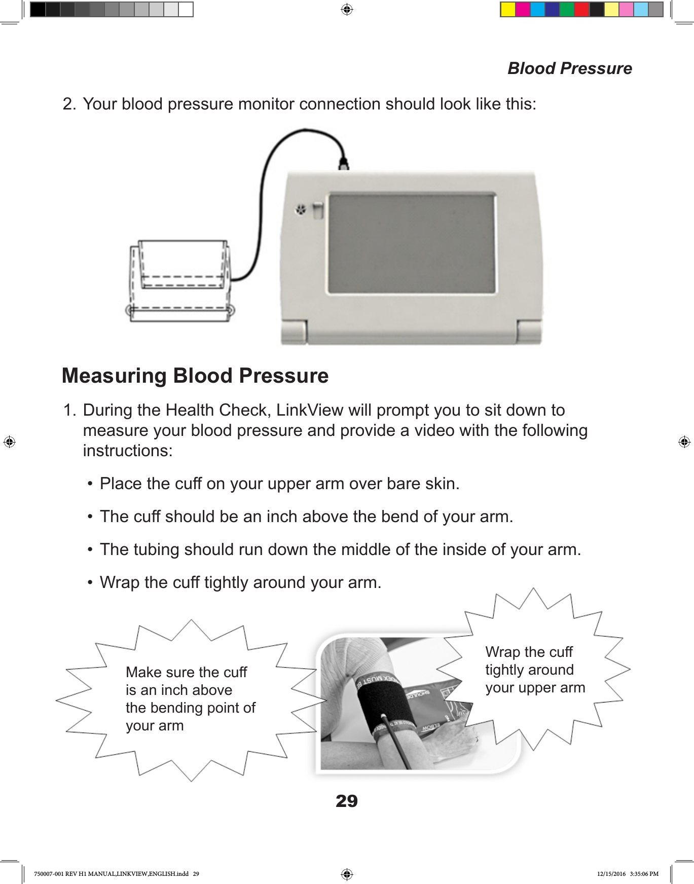 292. Your blood pressure monitor connection should look like this:Measuring Blood Pressure1. During the Health Check, LinkView will prompt you to sit down to measure your blood pressure and provide a video with the following instructions: •  Place the cuff on your upper arm over bare skin.•  The cuff should be an inch above the bend of your arm.•  The tubing should run down the middle of the inside of your arm.•  Wrap the cuff tightly around your arm.Blood PressureMake sure the cuff is an inch above the bending point of your armWrap the cuff tightly around your upper arm750007-001 REV H1 MANUAL,LINKVIEW,ENGLISH.indd   29 12/15/2016   3:35:06 PM