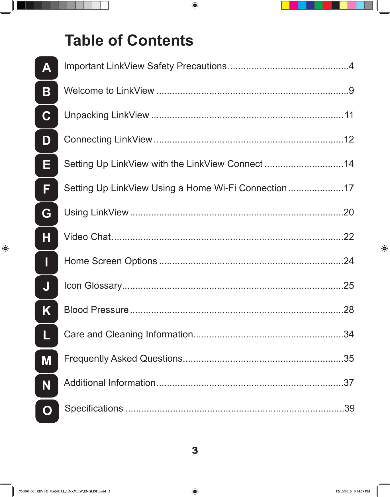 3Unpacking LinkView .........................................................................11Welcome to LinkView .........................................................................9Important LinkView Safety Precautions ..............................................4Setting Up LinkView with the LinkView Connect ..............................14Using LinkView .................................................................................20Home Screen Options ......................................................................24Blood Pressure .................................................................................28Frequently Asked Questions.............................................................35Connecting LinkView ........................................................................12Setting Up LinkView Using a Home Wi-Fi Connection .....................17Video Chat ........................................................................................22Icon Glossary....................................................................................25Care and Cleaning Information.........................................................34Additional Information .......................................................................37Specications ...................................................................................39ABCDEFGHIJKLMNOTable of Contents750007-001 REV H1 MANUAL,LINKVIEW,ENGLISH.indd   3 12/15/2016   3:34:59 PM