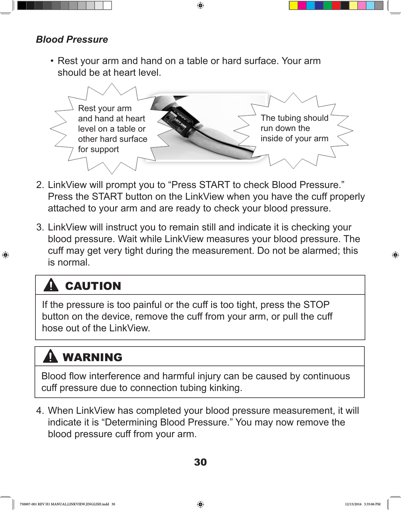 30•  Rest your arm and hand on a table or hard surface. Your arm should be at heart level.2. LinkView will prompt you to “Press START to check Blood Pressure.” Press the START button on the LinkView when you have the cuff properly attached to your arm and are ready to check your blood pressure.3. LinkView will instruct you to remain still and indicate it is checking your blood pressure. Wait while LinkView measures your blood pressure. The cuff may get very tight during the measurement. Do not be alarmed; this is normal. 4. When LinkView has completed your blood pressure measurement, it will indicate it is “Determining Blood Pressure.” You may now remove the blood pressure cuff from your arm.Blood PressureRest your arm and hand at heart level on a table or other hard surface for supportThe tubing should run down the inside of your armWARNINGBlood ow interference and harmful injury can be caused by continuous cuff pressure due to connection tubing kinking.CAUTIONIf the pressure is too painful or the cuff is too tight, press the STOP button on the device, remove the cuff from your arm, or pull the cuff hose out of the LinkView.750007-001 REV H1 MANUAL,LINKVIEW,ENGLISH.indd   30 12/15/2016   3:35:06 PM