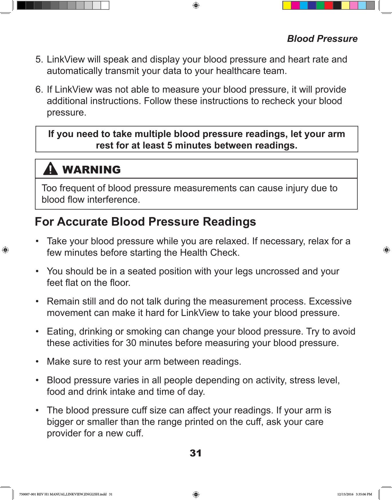 31Blood Pressure5. LinkView will speak and display your blood pressure and heart rate and automatically transmit your data to your healthcare team.6. If LinkView was not able to measure your blood pressure, it will provide additional instructions. Follow these instructions to recheck your blood pressure.If you need to take multiple blood pressure readings, let your arm rest for at least 5 minutes between readings.WARNINGToo frequent of blood pressure measurements can cause injury due to blood ow interference. For Accurate Blood Pressure Readings•  Take your blood pressure while you are relaxed. If necessary, relax for a few minutes before starting the Health Check.•  You should be in a seated position with your legs uncrossed and your feet at on the oor.•  Remain still and do not talk during the measurement process. Excessive movement can make it hard for LinkView to take your blood pressure.•  Eating, drinking or smoking can change your blood pressure. Try to avoid these activities for 30 minutes before measuring your blood pressure.•  Make sure to rest your arm between readings.•  Blood pressure varies in all people depending on activity, stress level, food and drink intake and time of day.•  The blood pressure cuff size can affect your readings. If your arm is bigger or smaller than the range printed on the cuff, ask your care provider for a new cuff.750007-001 REV H1 MANUAL,LINKVIEW,ENGLISH.indd   31 12/15/2016   3:35:06 PM