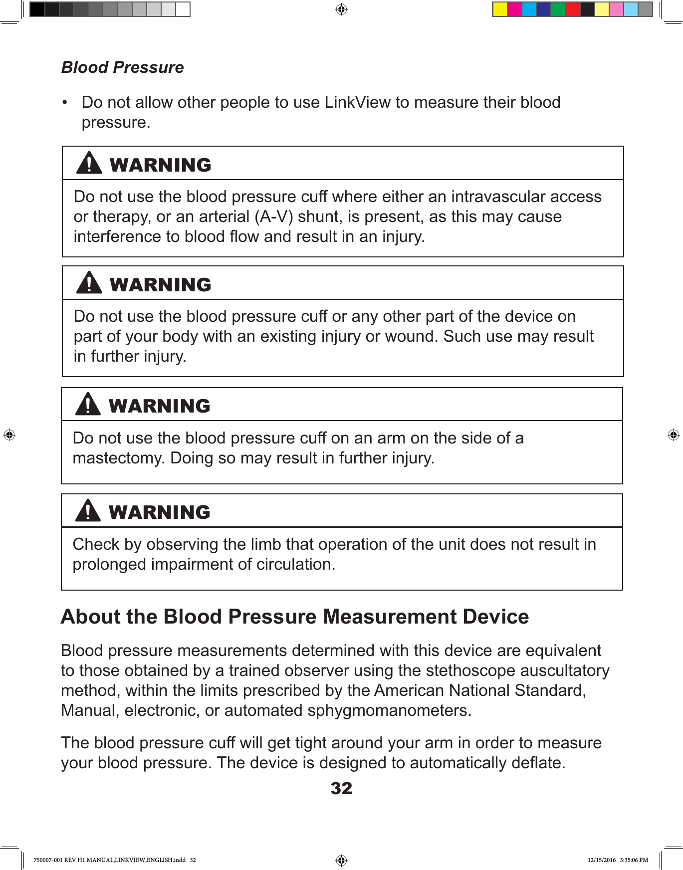 32Blood PressureAbout the Blood Pressure Measurement DeviceBlood pressure measurements determined with this device are equivalent to those obtained by a trained observer using the stethoscope auscultatory method, within the limits prescribed by the American National Standard, Manual, electronic, or automated sphygmomanometers.The blood pressure cuff will get tight around your arm in order to measure your blood pressure. The device is designed to automatically deate.WARNINGDo not use the blood pressure cuff where either an intravascular access or therapy, or an arterial (A-V) shunt, is present, as this may cause interference to blood ow and result in an injury.WARNINGDo not use the blood pressure cuff or any other part of the device on part of your body with an existing injury or wound. Such use may result in further injury.WARNINGWARNINGDo not use the blood pressure cuff on an arm on the side of a mastectomy. Doing so may result in further injury.Check by observing the limb that operation of the unit does not result inprolonged impairment of circulation.•  Do not allow other people to use LinkView to measure their blood pressure.750007-001 REV H1 MANUAL,LINKVIEW,ENGLISH.indd   32 12/15/2016   3:35:06 PM