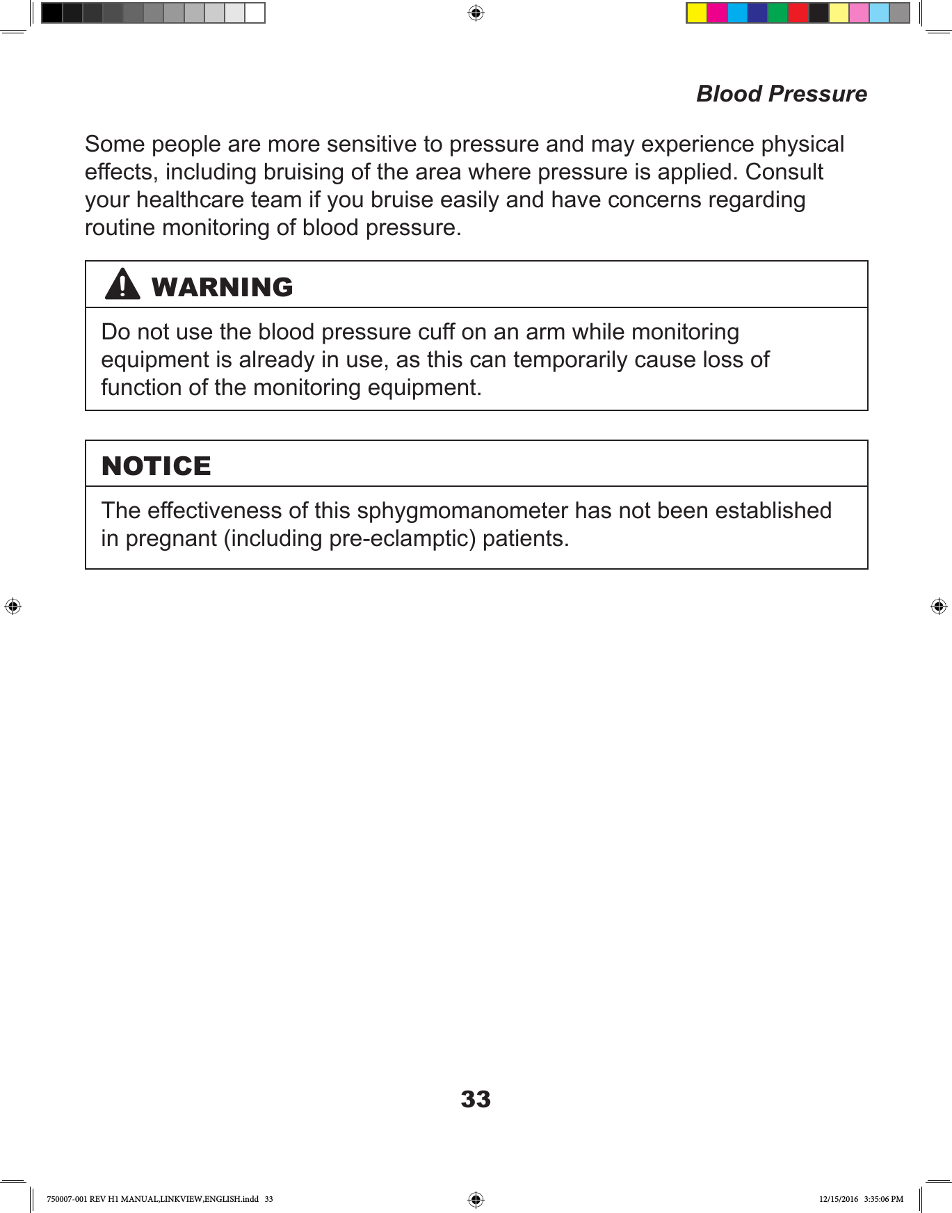 33Some people are more sensitive to pressure and may experience physical effects, including bruising of the area where pressure is applied. Consult your healthcare team if you bruise easily and have concerns regarding routine monitoring of blood pressure.Blood PressureWARNINGDo not use the blood pressure cuff on an arm while monitoring equipment is already in use, as this can temporarily cause loss of function of the monitoring equipment.NOTICEThe effectiveness of this sphygmomanometer has not been established in pregnant (including pre-eclamptic) patients.750007-001 REV H1 MANUAL,LINKVIEW,ENGLISH.indd   33 12/15/2016   3:35:06 PM