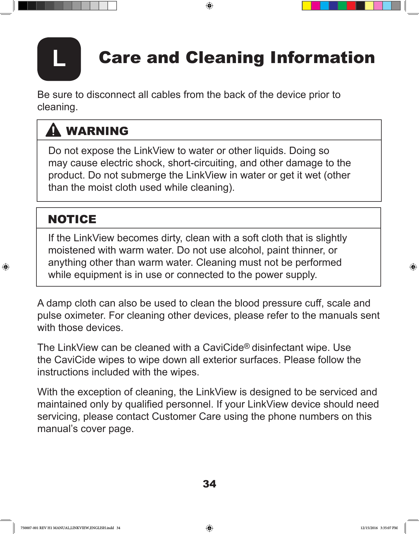 34Care and Cleaning InformationLBe sure to disconnect all cables from the back of the device prior to cleaning.A damp cloth can also be used to clean the blood pressure cuff, scale and pulse oximeter. For cleaning other devices, please refer to the manuals sent with those devices.The LinkView can be cleaned with a CaviCide® disinfectant wipe. Use the CaviCide wipes to wipe down all exterior surfaces. Please follow the instructions included with the wipes. With the exception of cleaning, the LinkView is designed to be serviced and maintained only by qualied personnel. If your LinkView device should need servicing, please contact Customer Care using the phone numbers on this manual’s cover page.WARNINGNOTICEDo not expose the LinkView to water or other liquids. Doing so may cause electric shock, short-circuiting, and other damage to the product. Do not submerge the LinkView in water or get it wet (other than the moist cloth used while cleaning).If the LinkView becomes dirty, clean with a soft cloth that is slightly moistened with warm water. Do not use alcohol, paint thinner, or anything other than warm water. Cleaning must not be performed while equipment is in use or connected to the power supply.750007-001 REV H1 MANUAL,LINKVIEW,ENGLISH.indd   34 12/15/2016   3:35:07 PM