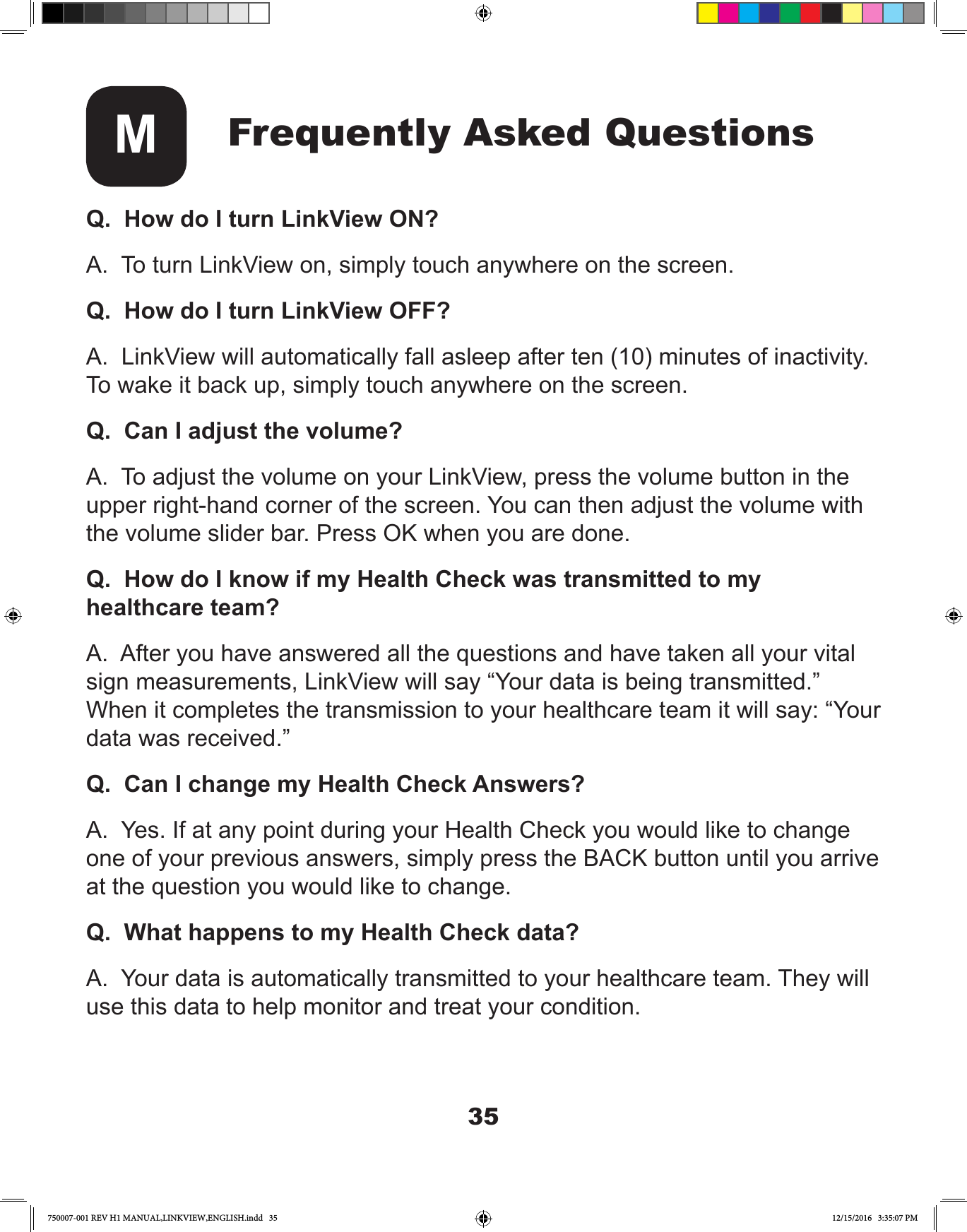 35Frequently Asked QuestionsMQ.  How do I turn LinkView ON?A.  To turn LinkView on, simply touch anywhere on the screen.Q.  How do I turn LinkView OFF?A.  LinkView will automatically fall asleep after ten (10) minutes of inactivity. To wake it back up, simply touch anywhere on the screen.Q.  Can I adjust the volume?A.  To adjust the volume on your LinkView, press the volume button in the upper right-hand corner of the screen. You can then adjust the volume with the volume slider bar. Press OK when you are done.Q.  How do I know if my Health Check was transmitted to my healthcare team?A.  After you have answered all the questions and have taken all your vital sign measurements, LinkView will say “Your data is being transmitted.” When it completes the transmission to your healthcare team it will say: “Your data was received.”Q.  Can I change my Health Check Answers?A.  Yes. If at any point during your Health Check you would like to change one of your previous answers, simply press the BACK button until you arrive at the question you would like to change.Q.  What happens to my Health Check data?A.  Your data is automatically transmitted to your healthcare team. They will use this data to help monitor and treat your condition.750007-001 REV H1 MANUAL,LINKVIEW,ENGLISH.indd   35 12/15/2016   3:35:07 PM