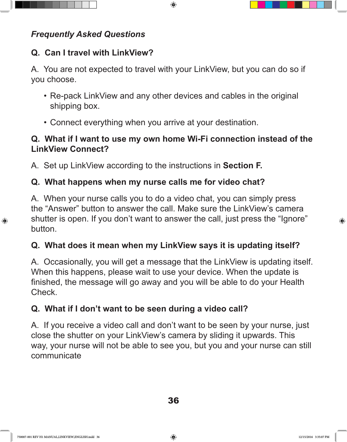 36Q.  Can I travel with LinkView?A.  You are not expected to travel with your LinkView, but you can do so if you choose.•  Re-pack LinkView and any other devices and cables in the original shipping box.•  Connect everything when you arrive at your destination.Q.  What if I want to use my own home Wi-Fi connection instead of the LinkView Connect?A.  Set up LinkView according to the instructions in Section F.Q.  What happens when my nurse calls me for video chat?A.  When your nurse calls you to do a video chat, you can simply press the “Answer” button to answer the call. Make sure the LinkView’s camera shutter is open. If you don’t want to answer the call, just press the “Ignore” button.Q.  What does it mean when my LinkView says it is updating itself?A.  Occasionally, you will get a message that the LinkView is updating itself. When this happens, please wait to use your device. When the update is nished, the message will go away and you will be able to do your Health Check.Q.  What if I don’t want to be seen during a video call?A.  If you receive a video call and don’t want to be seen by your nurse, just close the shutter on your LinkView’s camera by sliding it upwards. This way, your nurse will not be able to see you, but you and your nurse can still communicateFrequently Asked Questions750007-001 REV H1 MANUAL,LINKVIEW,ENGLISH.indd   36 12/15/2016   3:35:07 PM