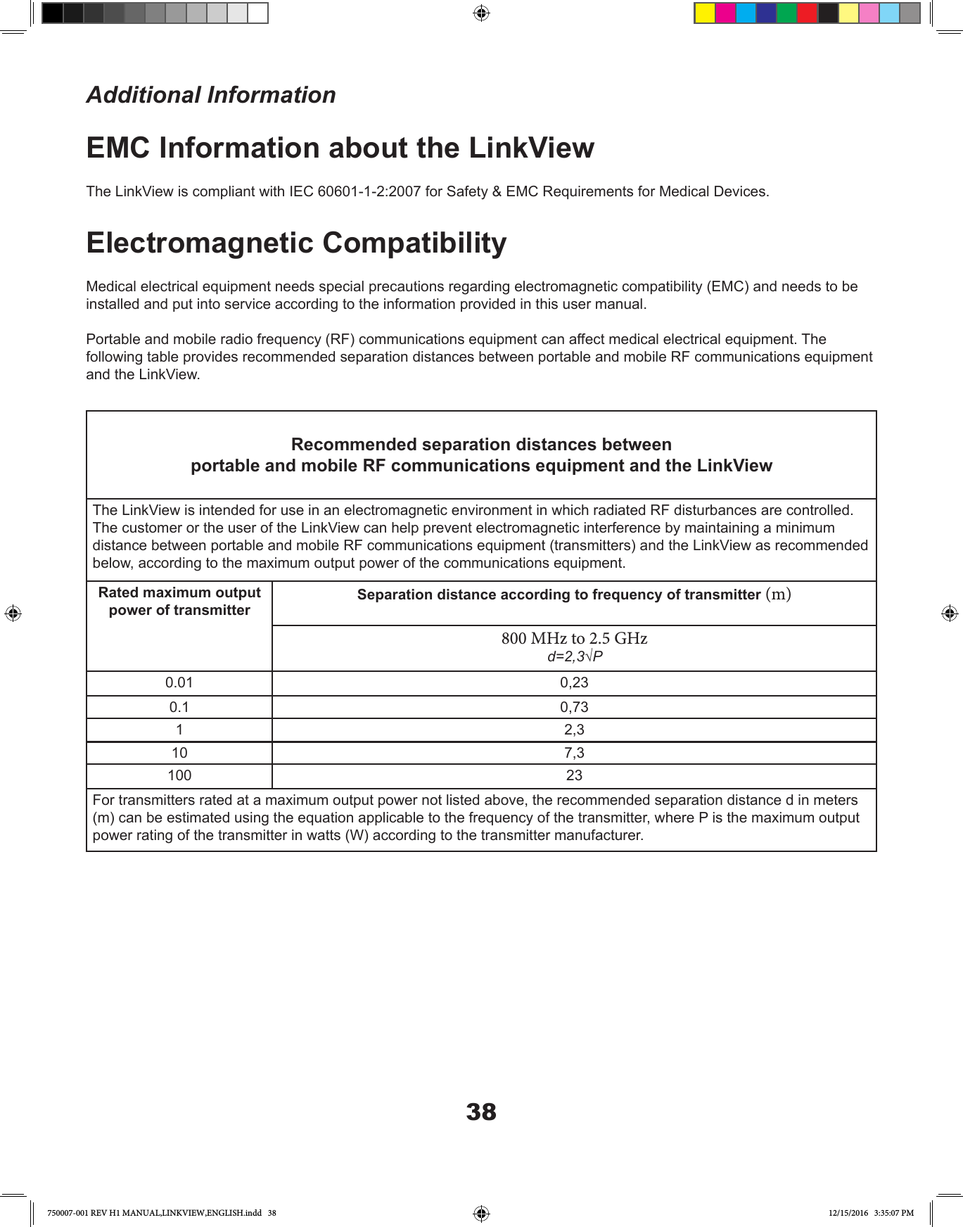 38EMC Information about the LinkViewThe LinkView is compliant with IEC 60601-1-2:2007 for Safety &amp; EMC Requirements for Medical Devices.Electromagnetic CompatibilityMedical electrical equipment needs special precautions regarding electromagnetic compatibility (EMC) and needs to be installed and put into service according to the information provided in this user manual.Portable and mobile radio frequency (RF) communications equipment can affect medical electrical equipment. The following table provides recommended separation distances between portable and mobile RF communications equipment and the LinkView. Recommended separation distances betweenportable and mobile RF communications equipment and the LinkViewThe LinkView is intended for use in an electromagnetic environment in which radiated RF disturbances are controlled. The customer or the user of the LinkView can help prevent electromagnetic interference by maintaining a minimum distance between portable and mobile RF communications equipment (transmitters) and the LinkView as recommended below, according to the maximum output power of the communications equipment.Rated maximum output power of transmitterSeparation distance according to frequency of transmitter (m)800 MHz to 2.5 GHzd=2,3√P 0.01 0,230.1 0,731 2,310 7,3100 23For transmitters rated at a maximum output power not listed above, the recommended separation distance d in meters (m) can be estimated using the equation applicable to the frequency of the transmitter, where P is the maximum output power rating of the transmitter in watts (W) according to the transmitter manufacturer.Additional Information750007-001 REV H1 MANUAL,LINKVIEW,ENGLISH.indd   38 12/15/2016   3:35:07 PM