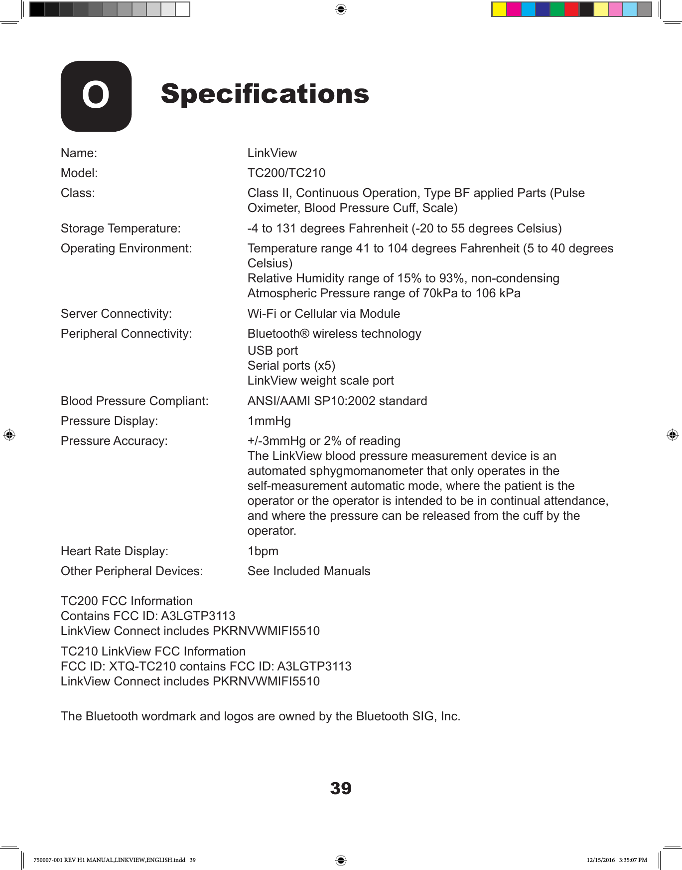 39SpecicationsOName:     LinkViewModel:    TC200/TC210Class:         Class II, Continuous Operation, Type BF applied Parts (Pulse     Oximeter, Blood Pressure Cuff, Scale)Storage Temperature:    -4 to 131 degrees Fahrenheit (-20 to 55 degrees Celsius) Operating Environment:    Temperature range 41 to 104 degrees Fahrenheit (5 to 40 degrees      Celsius)          Relative Humidity range of 15% to 93%, non-condensing           Atmospheric Pressure range of 70kPa to 106 kPaServer Connectivity:     Wi-Fi or Cellular via ModulePeripheral Connectivity:    Bluetooth® wireless technology     USB port     Serial ports (x5)     LinkView weight scale portBlood Pressure Compliant:   ANSI/AAMI SP10:2002 standardPressure Display:   1mmHgPressure Accuracy:      +/-3mmHg or 2% of reading          The LinkView blood pressure measurement device is an           automated sphygmomanometer that only operates in the           self-measurement automatic mode, where the patient is the            operator or the operator is intended to be in continual attendance,           and where the pressure can be released from the cuff by the      operator.Heart Rate Display:     1bpmOther Peripheral Devices:    See Included ManualsTC200 FCC InformationContains FCC ID: A3LGTP3113LinkView Connect includes PKRNVWMIFI5510TC210 LinkView FCC InformationFCC ID: XTQ-TC210 contains FCC ID: A3LGTP3113LinkView Connect includes PKRNVWMIFI5510The Bluetooth wordmark and logos are owned by the Bluetooth SIG, Inc.750007-001 REV H1 MANUAL,LINKVIEW,ENGLISH.indd   39 12/15/2016   3:35:07 PM