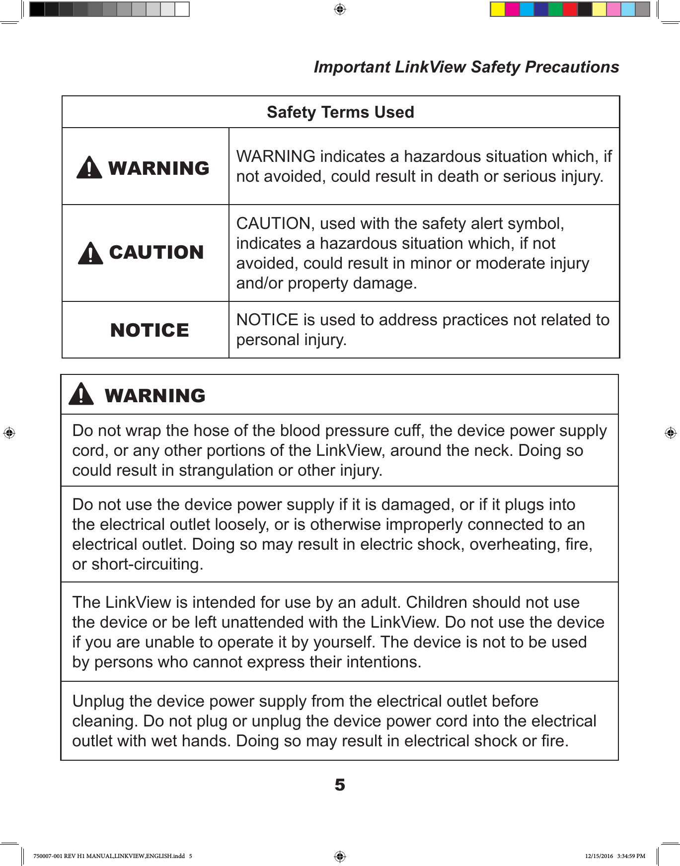 5Important LinkView Safety PrecautionsSafety Terms UsedWARNING indicates a hazardous situation which, if not avoided, could result in death or serious injury.CAUTION, used with the safety alert symbol, indicates a hazardous situation which, if not avoided, could result in minor or moderate injury and/or property damage.NOTICE is used to address practices not related to personal injury.WARNINGNOTICECAUTIONDo not wrap the hose of the blood pressure cuff, the device power supply cord, or any other portions of the LinkView, around the neck. Doing so could result in strangulation or other injury.Do not use the device power supply if it is damaged, or if it plugs into the electrical outlet loosely, or is otherwise improperly connected to an electrical outlet. Doing so may result in electric shock, overheating, re, or short-circuiting.The LinkView is intended for use by an adult. Children should not use the device or be left unattended with the LinkView. Do not use the device if you are unable to operate it by yourself. The device is not to be used by persons who cannot express their intentions.Unplug the device power supply from the electrical outlet before cleaning. Do not plug or unplug the device power cord into the electrical outlet with wet hands. Doing so may result in electrical shock or re.WARNING750007-001 REV H1 MANUAL,LINKVIEW,ENGLISH.indd   5 12/15/2016   3:34:59 PM