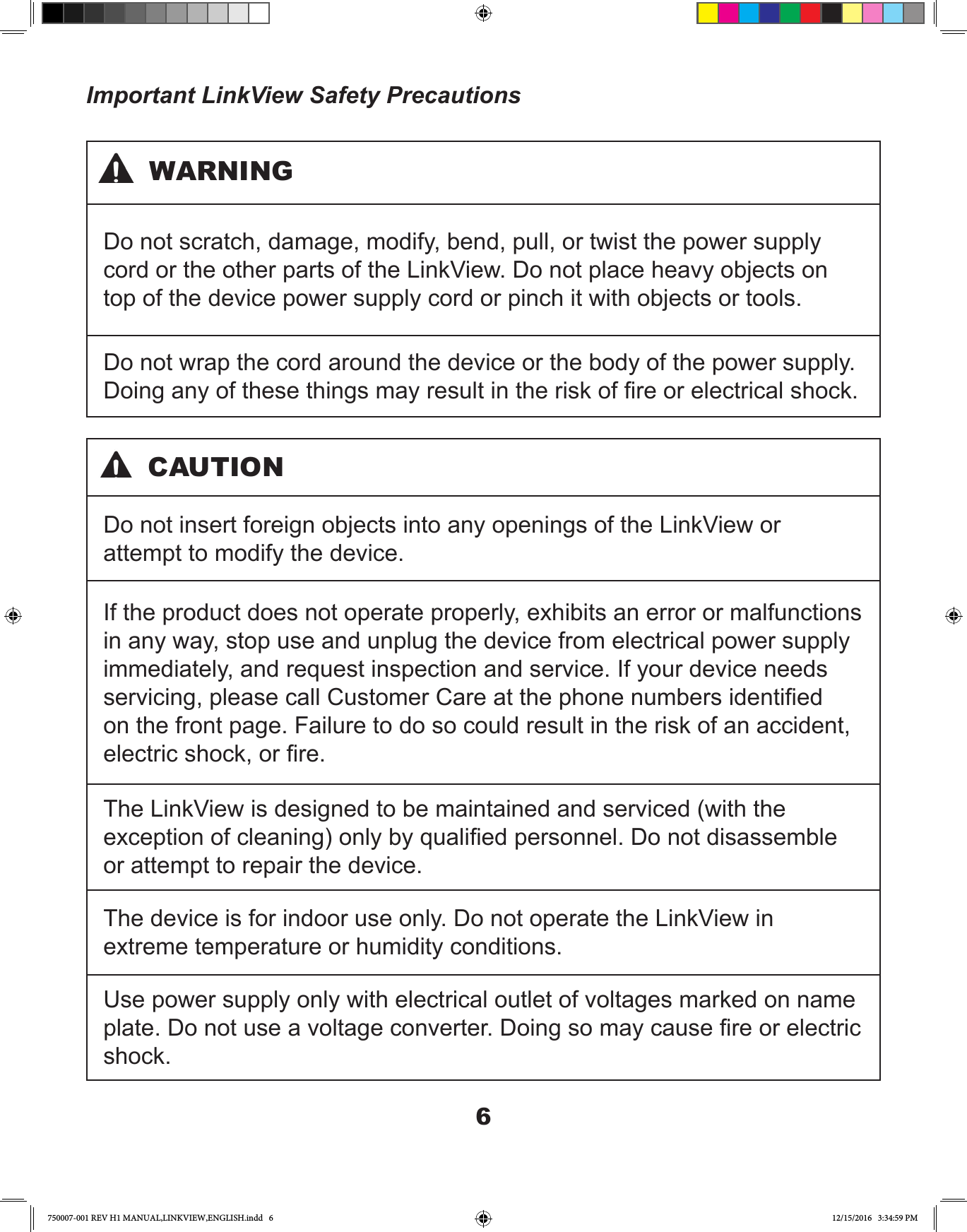 6Important LinkView Safety PrecautionsDo not scratch, damage, modify, bend, pull, or twist the power supply cord or the other parts of the LinkView. Do not place heavy objects on top of the device power supply cord or pinch it with objects or tools.Do not wrap the cord around the device or the body of the power supply. Doing any of these things may result in the risk of re or electrical shock.WARNINGDo not insert foreign objects into any openings of the LinkView or attempt to modify the device.If the product does not operate properly, exhibits an error or malfunctions in any way, stop use and unplug the device from electrical power supply immediately, and request inspection and service. If your device needs servicing, please call Customer Care at the phone numbers identied on the front page. Failure to do so could result in the risk of an accident, electric shock, or re. The LinkView is designed to be maintained and serviced (with the exception of cleaning) only by qualied personnel. Do not disassemble or attempt to repair the device.The device is for indoor use only. Do not operate the LinkView in extreme temperature or humidity conditions.Use power supply only with electrical outlet of voltages marked on name plate. Do not use a voltage converter. Doing so may cause re or electric shock.CAUTION750007-001 REV H1 MANUAL,LINKVIEW,ENGLISH.indd   6 12/15/2016   3:34:59 PM