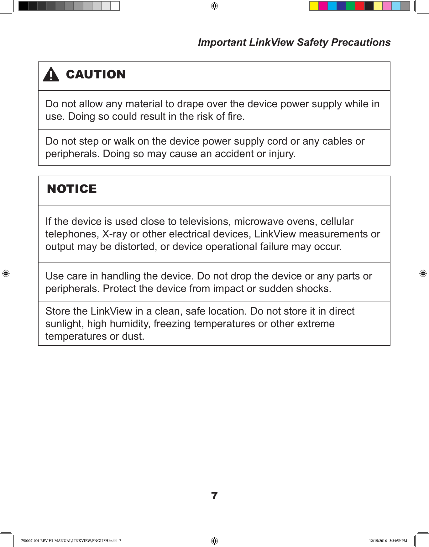 7Important LinkView Safety PrecautionsDo not allow any material to drape over the device power supply while in use. Doing so could result in the risk of re.Do not step or walk on the device power supply cord or any cables or peripherals. Doing so may cause an accident or injury.If the device is used close to televisions, microwave ovens, cellular telephones, X-ray or other electrical devices, LinkView measurements or output may be distorted, or device operational failure may occur.Use care in handling the device. Do not drop the device or any parts or peripherals. Protect the device from impact or sudden shocks.Store the LinkView in a clean, safe location. Do not store it in direct sunlight, high humidity, freezing temperatures or other extreme temperatures or dust.CAUTIONNOTICE750007-001 REV H1 MANUAL,LINKVIEW,ENGLISH.indd   7 12/15/2016   3:34:59 PM