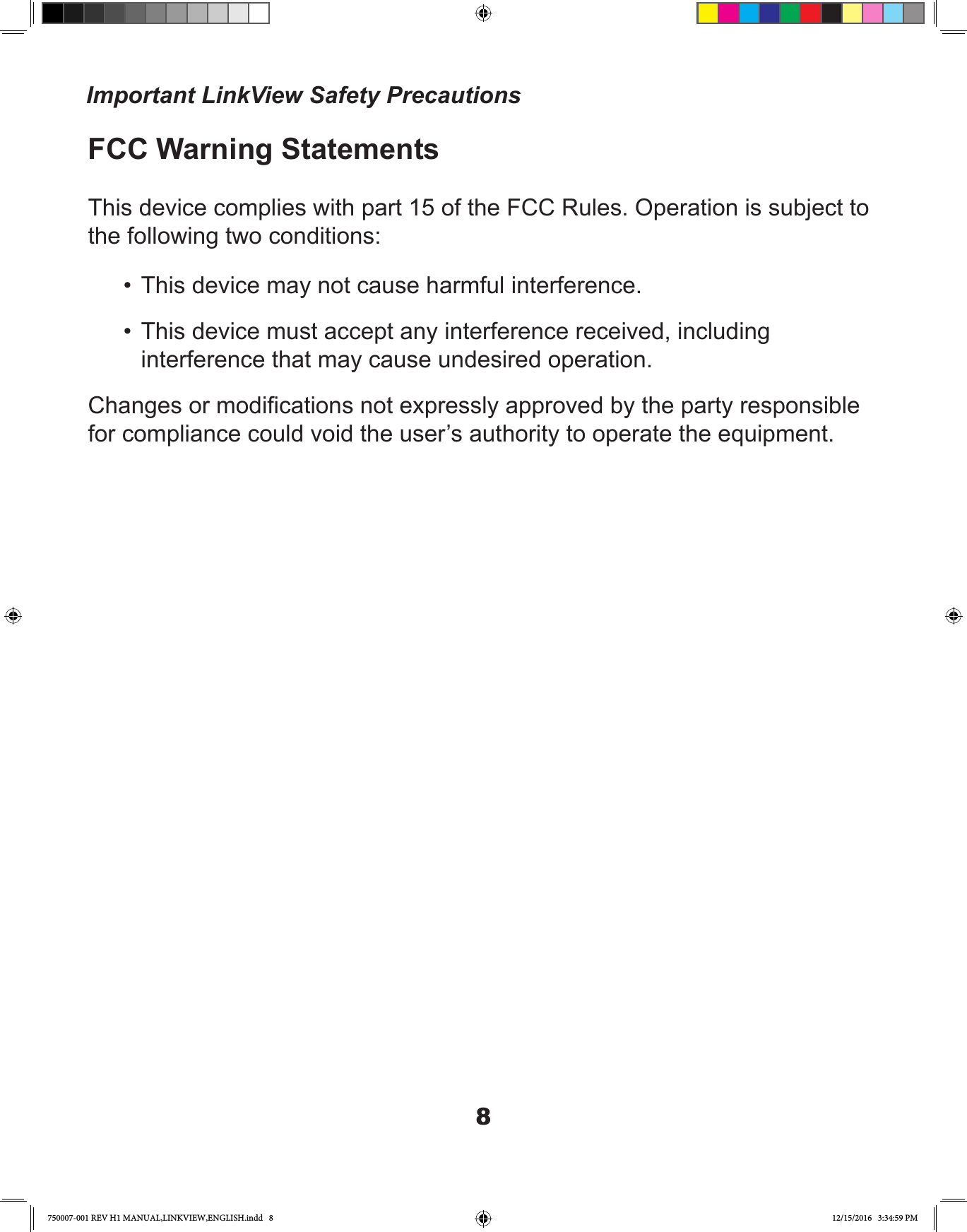 8FCC Warning StatementsThis device complies with part 15 of the FCC Rules. Operation is subject to the following two conditions:•  This device may not cause harmful interference.•  This device must accept any interference received, including interference that may cause undesired operation.Changes or modications not expressly approved by the party responsible for compliance could void the user’s authority to operate the equipment.Important LinkView Safety Precautions750007-001 REV H1 MANUAL,LINKVIEW,ENGLISH.indd   8 12/15/2016   3:34:59 PM