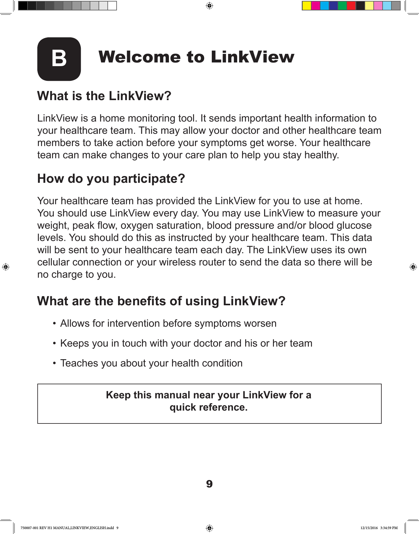 9Welcome to LinkViewBWhat is the LinkView?LinkView is a home monitoring tool. It sends important health information to your healthcare team. This may allow your doctor and other healthcare team members to take action before your symptoms get worse. Your healthcare team can make changes to your care plan to help you stay healthy.How do you participate?Your healthcare team has provided the LinkView for you to use at home. You should use LinkView every day. You may use LinkView to measure your weight, peak ow, oxygen saturation, blood pressure and/or blood glucose levels. You should do this as instructed by your healthcare team. This data will be sent to your healthcare team each day. The LinkView uses its own cellular connection or your wireless router to send the data so there will be no charge to you.What are the benets of using LinkView?•  Allows for intervention before symptoms worsen•  Keeps you in touch with your doctor and his or her team•  Teaches you about your health conditionKeep this manual near your LinkView for a quick reference.750007-001 REV H1 MANUAL,LINKVIEW,ENGLISH.indd   9 12/15/2016   3:34:59 PM