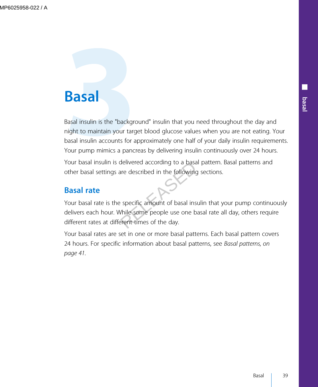  BasalBasal insulin is the &quot;background&quot; insulin that you need throughout the day andnight to maintain your target blood glucose values when you are not eating. Yourbasal insulin accounts for approximately one half of your daily insulin requirements.Your pump mimics a pancreas by delivering insulin continuously over 24 hours.Your basal insulin is delivered according to a basal pattern. Basal patterns andother basal settings are described in the following sections.Basal rateYour basal rate is the specific amount of basal insulin that your pump continuouslydelivers each hour. While some people use one basal rate all day, others requiredifferent rates at different times of the day.Your basal rates are set in one or more basal patterns. Each basal pattern covers24 hours. For specific information about basal patterns, see Basal patterns, onpage 41. Basal 39■ basalMP6025958-022 / ARELEASED