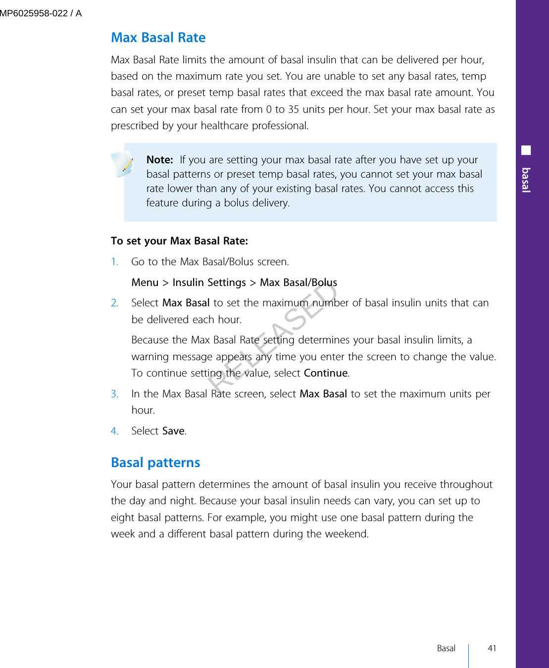 Max Basal RateMax Basal Rate limits the amount of basal insulin that can be delivered per hour,based on the maximum rate you set. You are unable to set any basal rates, tempbasal rates, or preset temp basal rates that exceed the max basal rate amount. Youcan set your max basal rate from 0 to 35 units per hour. Set your max basal rate asprescribed by your healthcare professional.Note:  If you are setting your max basal rate after you have set up yourbasal patterns or preset temp basal rates, you cannot set your max basalrate lower than any of your existing basal rates. You cannot access thisfeature during a bolus delivery.  To set your Max Basal Rate:1. Go to the Max Basal/Bolus screen.Menu &gt; Insulin Settings &gt; Max Basal/Bolus2. Select Max Basal to set the maximum number of basal insulin units that canbe delivered each hour.Because the Max Basal Rate setting determines your basal insulin limits, awarning message appears any time you enter the screen to change the value.To continue setting the value, select Continue.3. In the Max Basal Rate screen, select Max Basal to set the maximum units perhour.4. Select Save.Basal patternsYour basal pattern determines the amount of basal insulin you receive throughoutthe day and night. Because your basal insulin needs can vary, you can set up toeight basal patterns. For example, you might use one basal pattern during theweek and a different basal pattern during the weekend.■ basal Basal 41MP6025958-022 / ARELEASED